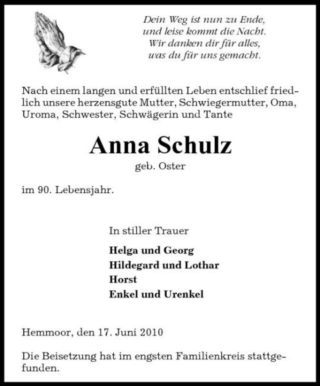 <p>Dein Weg ist nun zu Ende, und leise kommt die Nacht. Wir danken dir für alles, was du für uns gemacht. Nach einem langen und erfüllten Leben entschlief friedlich unsere herzensgute Mutter, Schwiegermutter, Oma, Uroma, Schwester, Schwägerin und Tante</p><p>Anna Schulz<br />geb. Oster im 90. Lebensjahr.</p><p>In stiller Trauer Helga und Georg Hildegard und Lothar Horst Enkel und Urenkel</p><p>Hemmoor, den 17. Juni 2010 Die Beisetzung hat im engsten Familienkreis stattgefunden.</p>