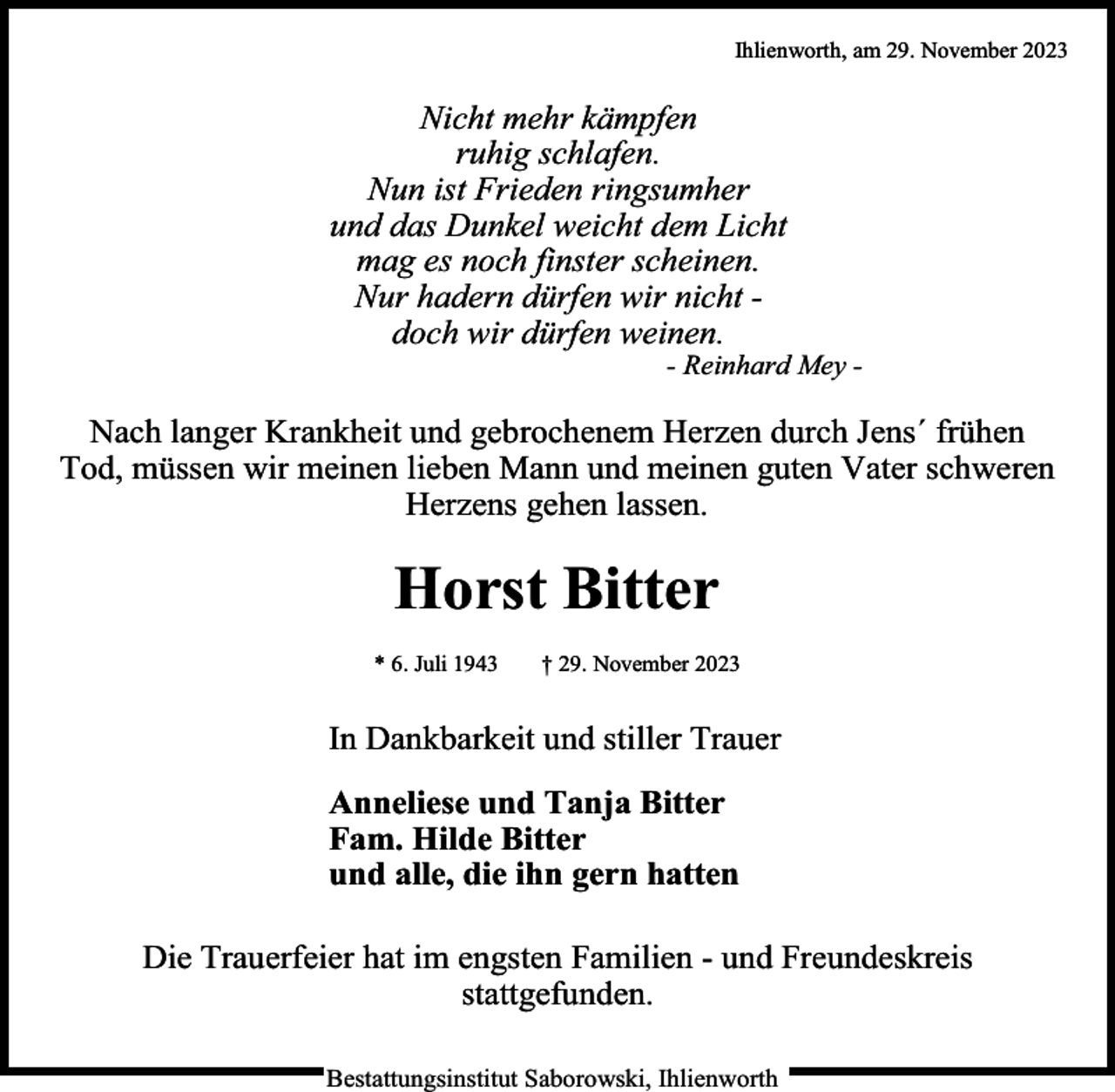 <p>Ihlienworth, am 29. November 2023</p><p>Nicht mehr kämpfen<br />ruhig schlafen.<br />Nun ist Frieden ringsumher<br />und das Dunkel weicht dem Licht<br />mag es noch finster scheinen.<br />Nur hadern dürfen wir nicht doch wir dürfen weinen.</p><p>- Reinhard Mey -</p><p>Nach langer Krankheit und gebrochenem Herzen durch Jens´ frühen<br />Tod, müssen wir meinen lieben Mann und meinen guten Vater schweren<br />Herzens gehen lassen.</p><p>Horst Bitter<br />* 6. Juli 1943</p><p>† 29. November 2023</p><p>In Dankbarkeit und stiller Trauer<br />Anneliese und Tanja Bitter<br />Fam. Hilde Bitter<br />und alle, die ihn gern hatten<br />Die Trauerfeier hat im engsten Familien - und Freundeskreis<br />stattgefunden.<br />Bestattungsinstitut Saborowski, Ihlienworth</p>