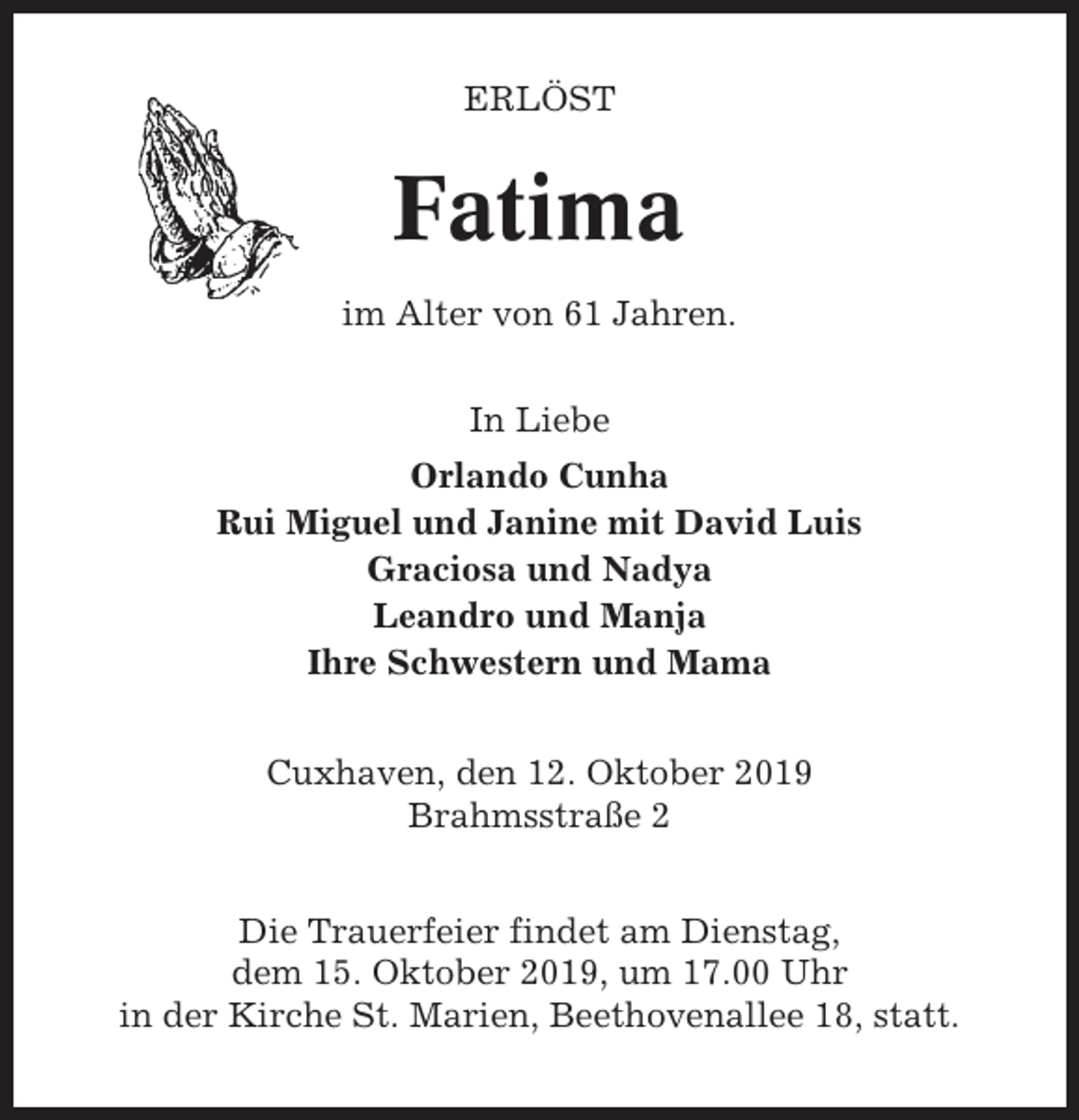 <p>ERLÖST</p><p>Fatima<br />im Alter von 61 Jahren.<br />In Liebe<br />Orlando Cunha<br />Rui Miguel und Janine mit David Luis<br />Graciosa und Nadya<br />Leandro und Manja<br />Ihre Schwestern und Mama<br />Cuxhaven, den 12. Oktober 2019<br />Brahmsstraße 2<br />Die Trauerfeier findet am Dienstag,<br />dem 15. Oktober 2019, um 17.00 Uhr<br />in der Kirche St. Marien, Beethovenallee 18, statt.</p>