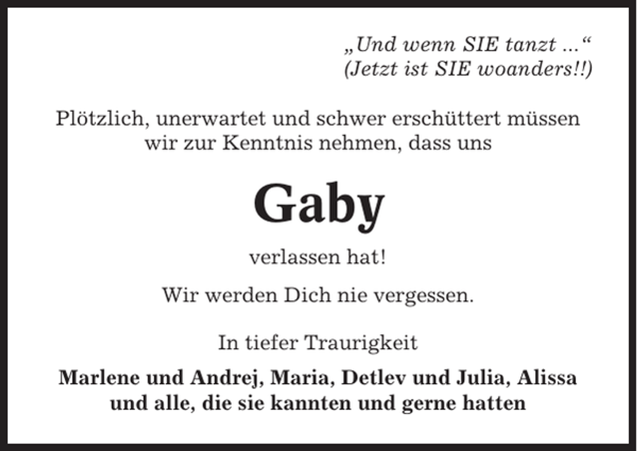 <p>„Und wenn SIE tanzt ...“<br />(Jetzt ist SIE woanders!!)<br />Plötzlich, unerwartet und schwer erschüttert müssen<br />wir zur Kenntnis nehmen, dass uns</p><p>Gaby<br />verlassen hat!<br />Wir werden Dich nie vergessen.<br />In tiefer Traurigkeit<br />Marlene und Andrej, Maria, Detlev und Julia, Alissa<br />und alle, die sie kannten und gerne hatten</p>