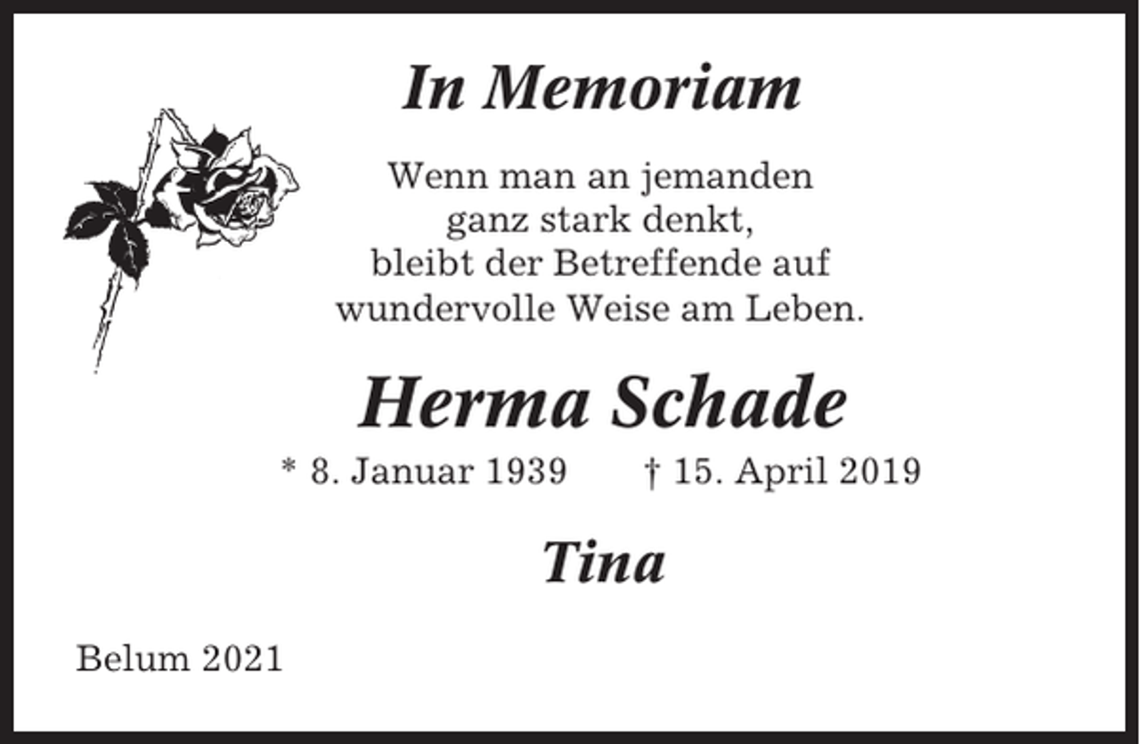 <p>In Memoriam<br />Wenn man an jemanden<br />ganz stark denkt,<br />bleibt der Betreffende auf<br />wundervolle Weise am Leben.</p><p>Herma Schade<br />* 8. Januar 1939</p><p>† 15. April 2019</p><p>Tina<br />Belum 2021</p>
