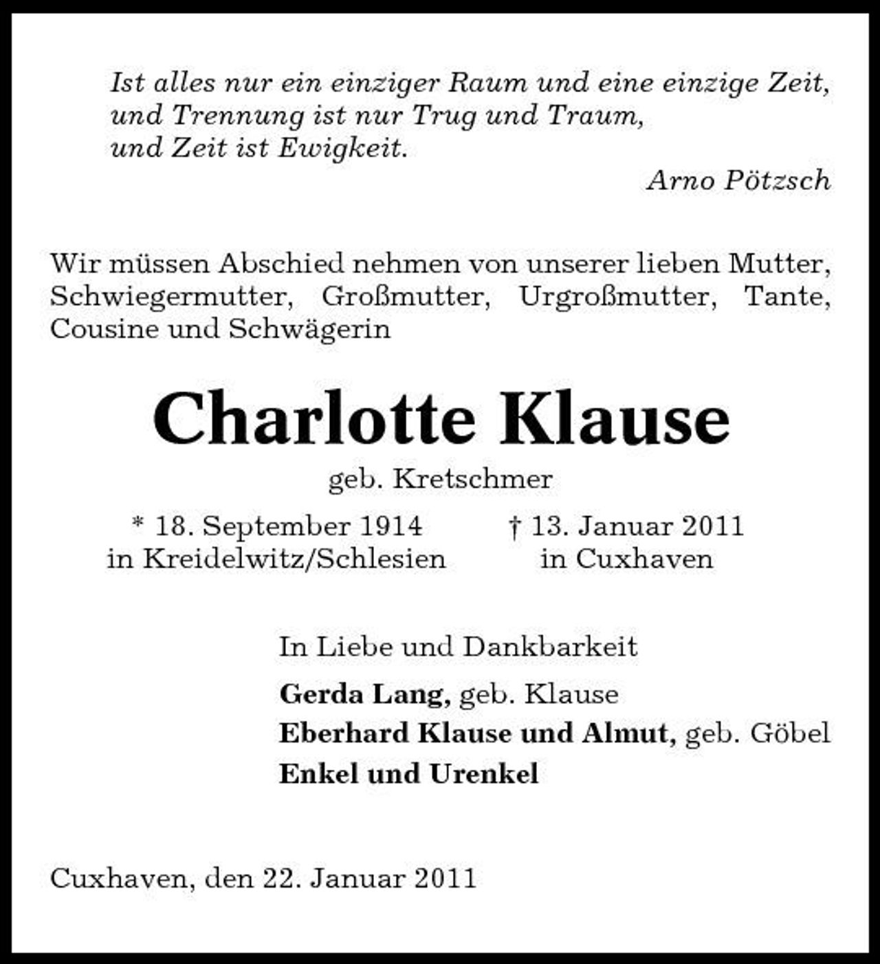 <p>Ist alles nur ein einziger Raum und eine einzige Zeit, und Trennung ist nur Trug und Traum, und Zeit ist Ewigkeit. Arno Pötzsch Wir müssen Abschied nehmen von unserer lieben Mutter, Schwiegermutter, Großmutter, Urgroßmutter, Tante, Cousine und Schwägerin</p><p>Charlotte Klause<br />geb. Kretschmer * 18. September 1914 in Kreidelwitz/Schlesien † 13. Januar 2011 in Cuxhaven</p><p>In Liebe und Dankbarkeit Gerda Lang, geb. Klause Eberhard Klause und Almut, geb. Göbel Enkel und Urenkel</p><p>Cuxhaven, den 22. Januar 2011</p>