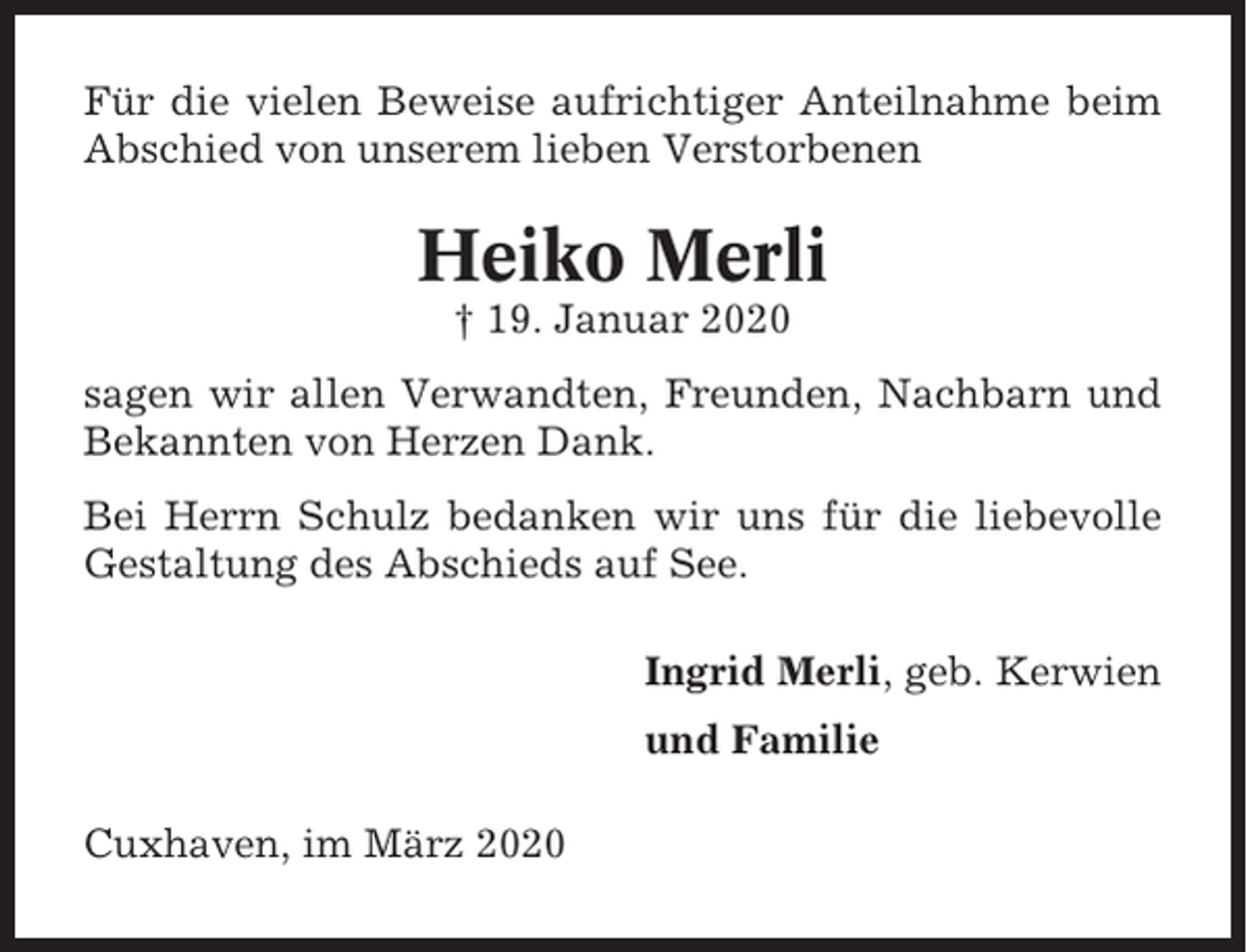 <p>Für die vielen Beweise aufrichtiger Anteilnahme beim<br />Abschied von unserem lieben Verstorbenen</p><p>Heiko Merli<br />† 19. Januar 2020<br />sagen wir allen Verwandten, Freunden, Nachbarn und<br />Bekannten von Herzen Dank.<br />Bei Herrn Schulz bedanken wir uns für die liebevolle<br />Gestaltung des Abschieds auf See.<br />Ingrid Merli, geb. Kerwien<br />und Familie<br />Cuxhaven, im März 2020</p>