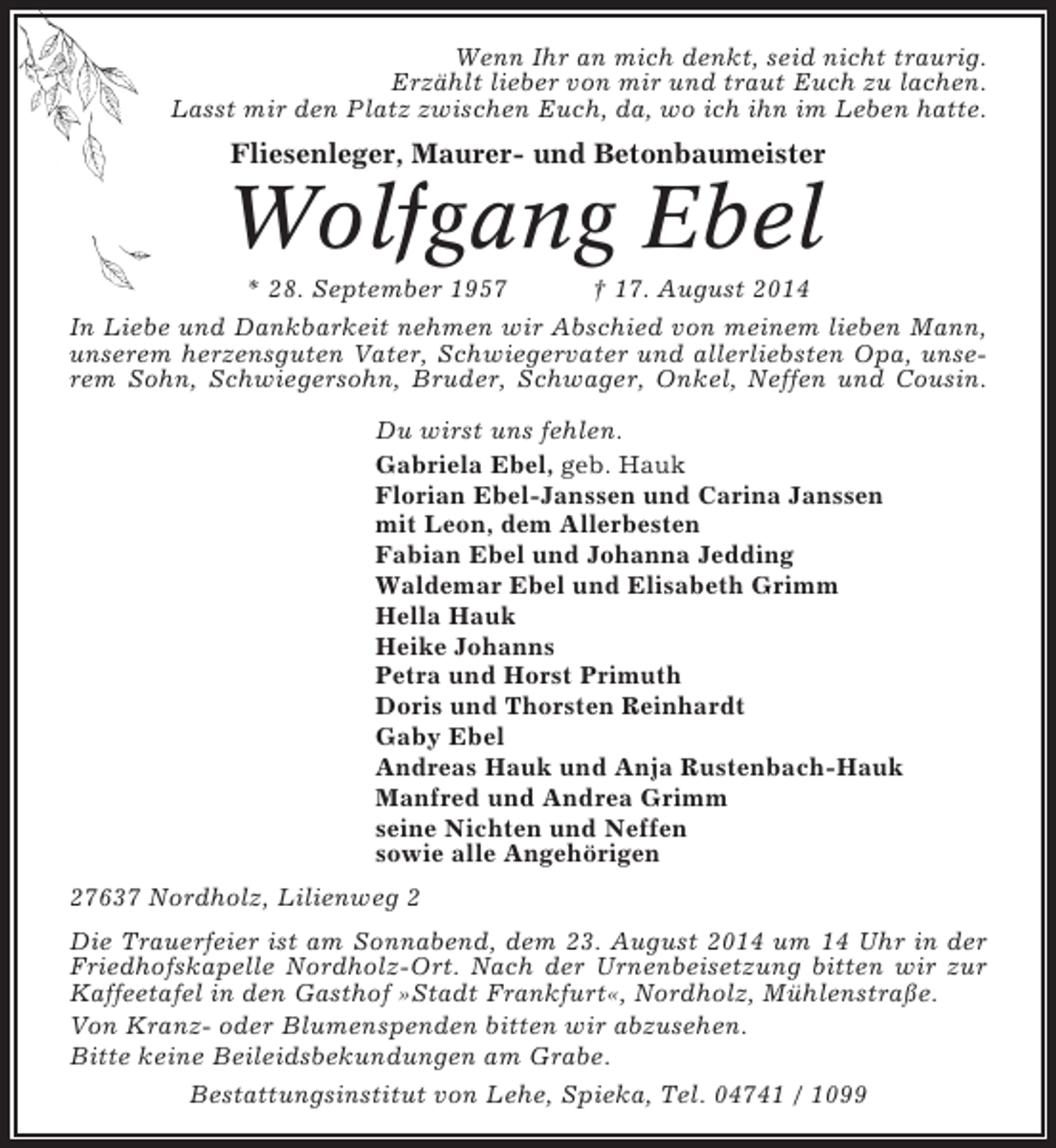 <p>Wenn Ihr an mich denkt, seid nicht traurig.<br />Erzählt lieber von mir und traut Euch zu lachen.<br />Lasst mir den Platz zwischen Euch, da, wo ich ihn im Leben hatte.</p><p>Fliesenleger, Maurer- und Betonbaumeister</p><p>Wolfgang Ebel<br />* 28. September 1957</p><p>† 17. August 2014</p><p>In Liebe und Dankbarkeit nehmen wir Abschied von meinem lieben Mann,<br />unserem herzensguten Vater, Schwiegervater und allerliebsten Opa, unserem Sohn, Schwiegersohn, Bruder, Schwager, Onkel, Neffen und Cousin.<br />Du wirst uns fehlen.<br />Gabriela Ebel, geb. Hauk<br />Florian Ebel-Janssen und Carina Janssen<br />mit Leon, dem Allerbesten<br />Fabian Ebel und Johanna Jedding<br />Waldemar Ebel und Elisabeth Grimm<br />Hella Hauk<br />Heike Johanns<br />Petra und Horst Primuth<br />Doris und Thorsten Reinhardt<br />Gaby Ebel<br />Andreas Hauk und Anja Rustenbach-Hauk<br />Manfred und Andrea Grimm<br />seine Nichten und Neffen<br />sowie alle Angehörigen<br />27637 Nordholz, Lilienweg 2<br />Die Trauerfeier ist am Sonnabend, dem 23. August 2014 um 14 Uhr in der<br />Friedhofskapelle Nordholz-Ort. Nach der Urnenbeisetzung bitten wir zur<br />Kaffeetafel in den Gasthof »Stadt Frankfurt«, Nordholz, Mühlenstraße.<br />Von Kranz- oder Blumenspenden bitten wir abzusehen.<br />Bitte keine Beileidsbekundungen am Grabe.<br />Bestattungsinstitut von Lehe, Spieka, Tel. 04741 / 1099</p>