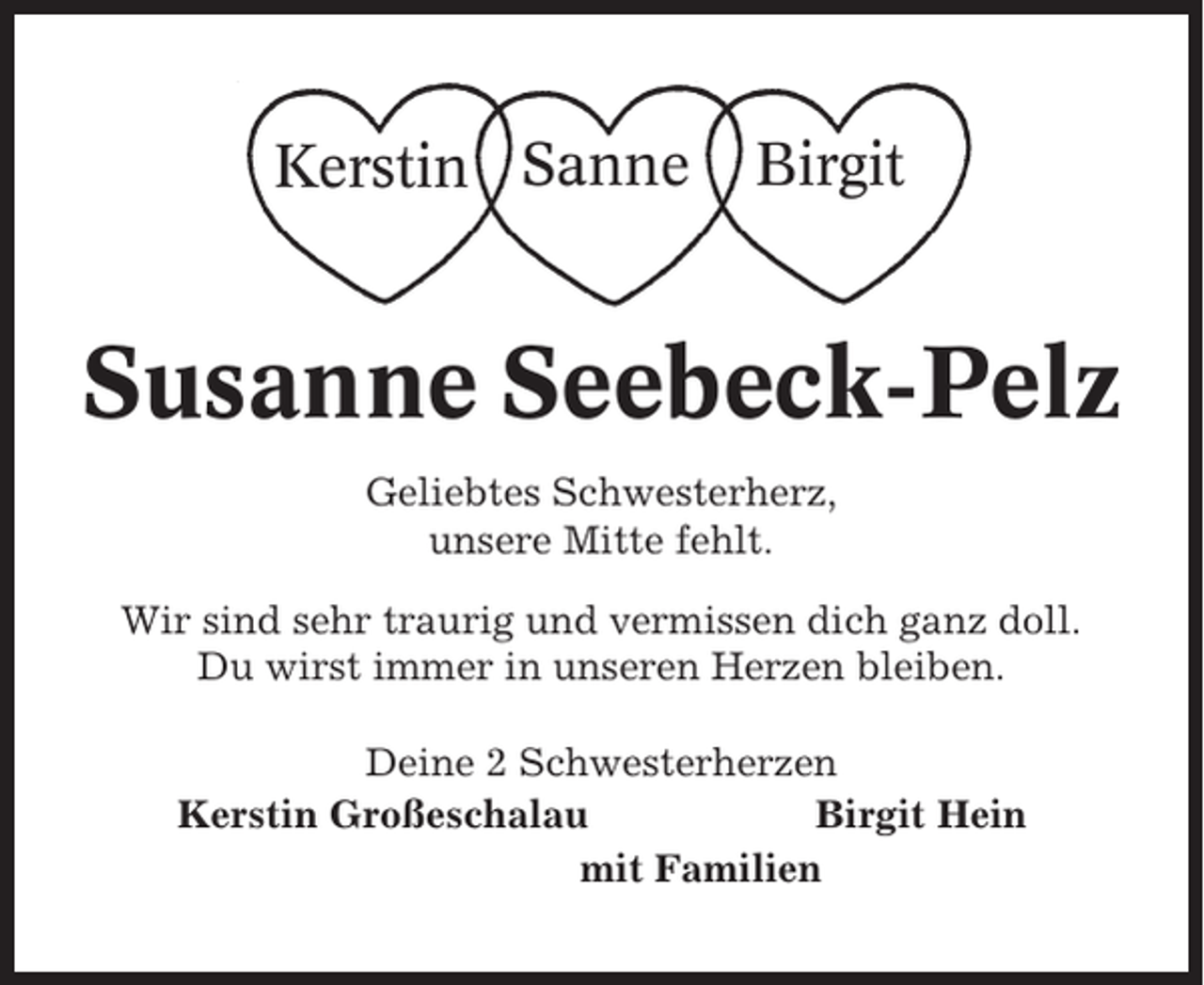 <p>Kerstin Sanne</p><p>Birgit</p><p>Susanne Seebeck-Pelz<br />Geliebtes Schwesterherz,<br />unsere Mitte fehlt.<br />Wir sind sehr traurig und vermissen dich ganz doll.<br />Du wirst immer in unseren Herzen bleiben.<br />Deine 2 Schwesterherzen<br />Kerstin Großeschalau<br />Birgit Hein<br />mit Familien</p>