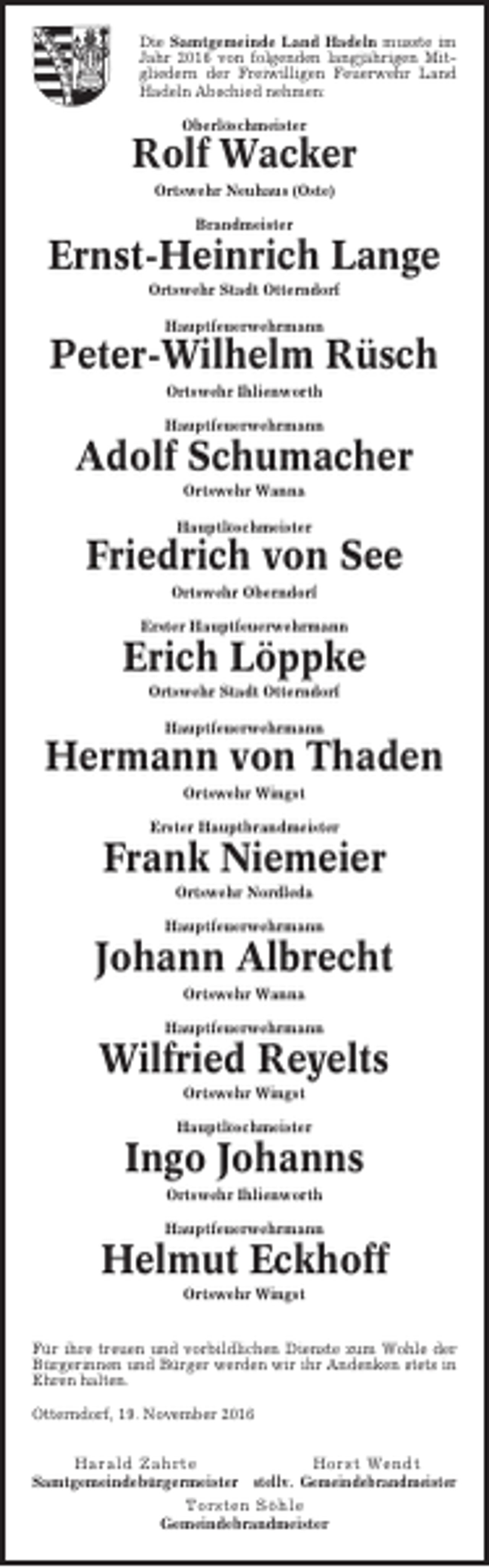 <p>Die Samtgemeinde Land Hadeln musste im<br />Jahr 2016 von folgenden langjährigen Mitgliedern der Freiwilligen Feuerwehr Land<br />Hadeln Abschied nehmen:<br />Oberlöschmeister</p><p>Rolf Wacker<br />Ortswehr Neuhaus (Oste)<br />Brandmeister</p><p>Ernst-Heinrich Lange<br />Ortswehr Stadt Otterndorf<br />Hauptfeuerwehrmann</p><p>Peter-Wilhelm Rüsch<br />Ortswehr Ihlienworth<br />Hauptfeuerwehrmann</p><p>Adolf Schumacher<br />Ortswehr Wanna<br />Hauptlöschmeister</p><p>Friedrich von See<br />Ortswehr Oberndorf<br />Erster Hauptfeuerwehrmann</p><p>Erich Löppke<br />Ortswehr Stadt Otterndorf<br />Hauptfeuerwehrmann</p><p>Hermann von Thaden<br />Ortswehr Wingst<br />Erster Hauptbrandmeister</p><p>Frank Niemeier<br />Ortswehr Nordleda<br />Hauptfeuerwehrmann</p><p>Johann Albrecht<br />Ortswehr Wanna<br />Hauptfeuerwehrmann</p><p>Wilfried Reyelts<br />Ortswehr Wingst<br />Hauptlöschmeister</p><p>Ingo Johanns<br />Ortswehr Ihlienworth<br />Hauptfeuerwehrmann</p><p>Helmut Eckhoff<br />Ortswehr Wingst<br />Für ihre treuen und vorbildlichen Dienste zum Wohle der<br />Bürgerinnen und Bürger werden wir ihr Andenken stets in<br />Ehren halten.<br />Otterndorf, 19. November 2016<br />Harald Zahrte<br />Horst Wendt<br />Samtgemeindebürgermeister stellv. Gemeindebrandmeister<br />Torsten Söhle<br />Gemeindebrandmeister</p>