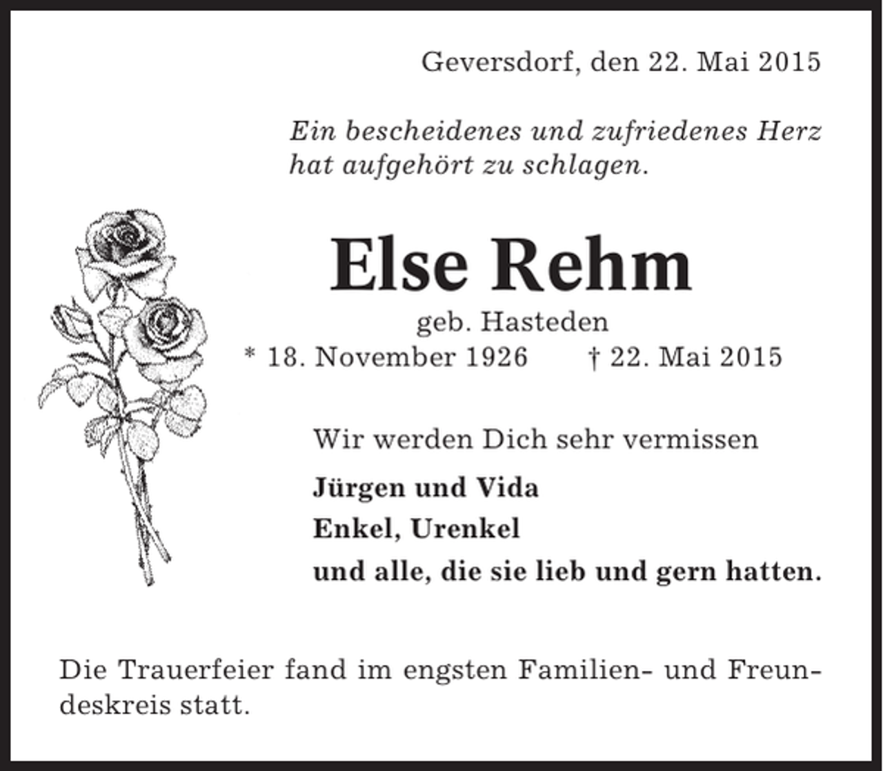 <p>Geversdorf, den 22. Mai 2015<br />Ein bescheidenes und zufriedenes Herz<br />hat aufgehört zu schlagen.</p><p>Else Rehm<br />geb. Hasteden<br />* 18. November 1926<br />† 22. Mai 2015<br />Wir werden Dich sehr vermissen<br />Jürgen und Vida<br />Enkel, Urenkel<br />und alle, die sie lieb und gern hatten.<br />Die Trauerfeier fand im engsten Familien- und Freundeskreis statt.</p>