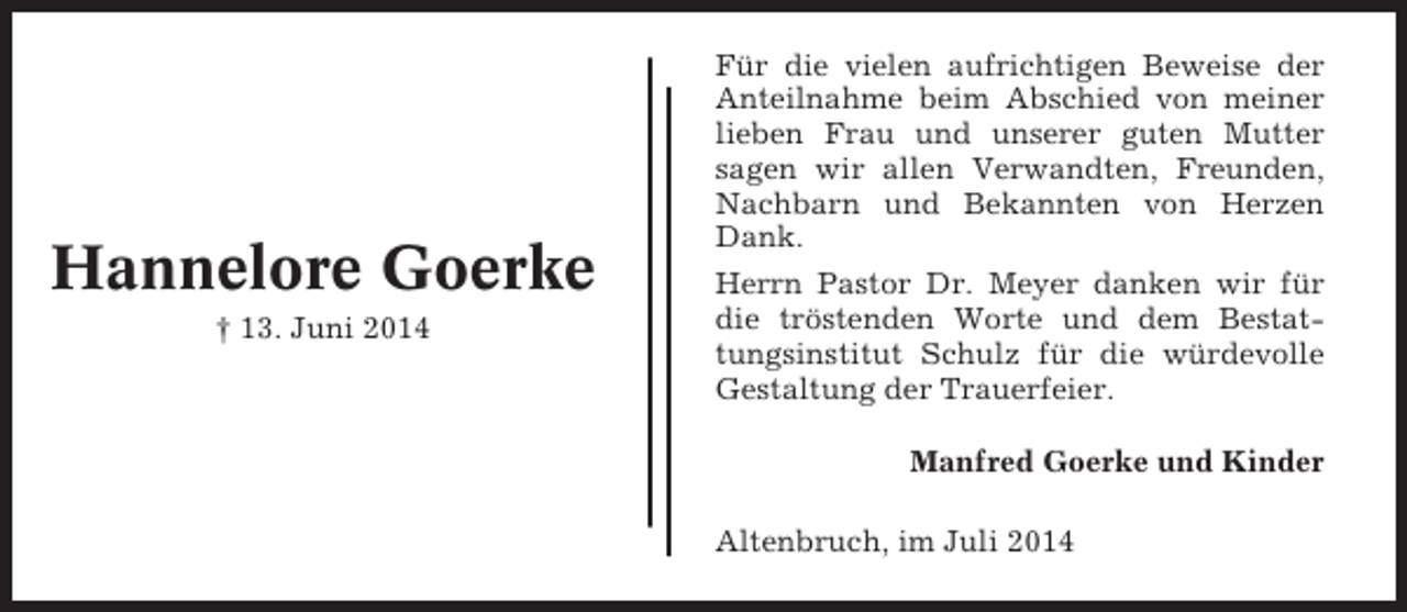 <p>Hannelore Goerke<br />† 13. Juni 2014</p><p>Für die vielen aufrichtigen Beweise der<br />Anteilnahme beim Abschied von meiner<br />lieben Frau und unserer guten Mutter<br />sagen wir allen Verwandten, Freunden,<br />Nachbarn und Bekannten von Herzen<br />Dank.<br />Herrn Pastor Dr. Meyer danken wir für<br />die tröstenden Worte und dem Bestattungsinstitut Schulz für die würdevolle<br />Gestaltung der Trauerfeier.<br />Manfred Goerke und Kinder<br />Altenbruch, im Juli 2014</p>