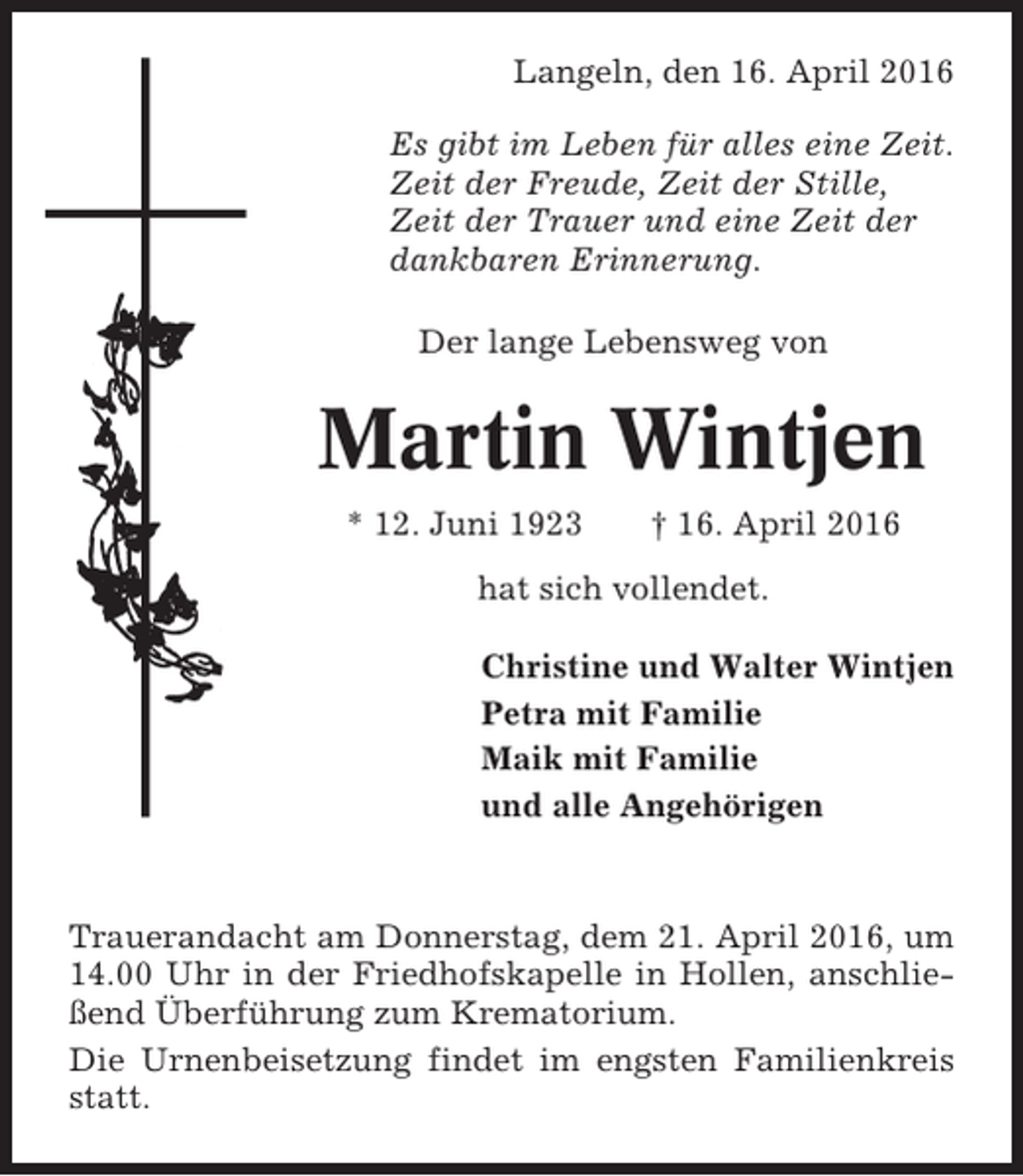 <p>Langeln, den 16. April 2016<br />Es gibt im Leben für alles eine Zeit.<br />Zeit der Freude, Zeit der Stille,<br />Zeit der Trauer und eine Zeit der<br />dankbaren Erinnerung.<br />Der lange Lebensweg von</p><p>Martin Wintjen<br />* 12. Juni 1923</p><p>† 16. April 2016</p><p>hat sich vollendet.<br />Christine und Walter Wintjen<br />Petra mit Familie<br />Maik mit Familie<br />und alle Angehörigen</p><p>Trauerandacht am Donnerstag, dem 21. April 2016, um<br />14.00 Uhr in der Friedhofskapelle in Hollen, anschließend Überführung zum Krematorium.<br />Die Urnenbeisetzung findet im engsten Familienkreis<br />statt.</p>