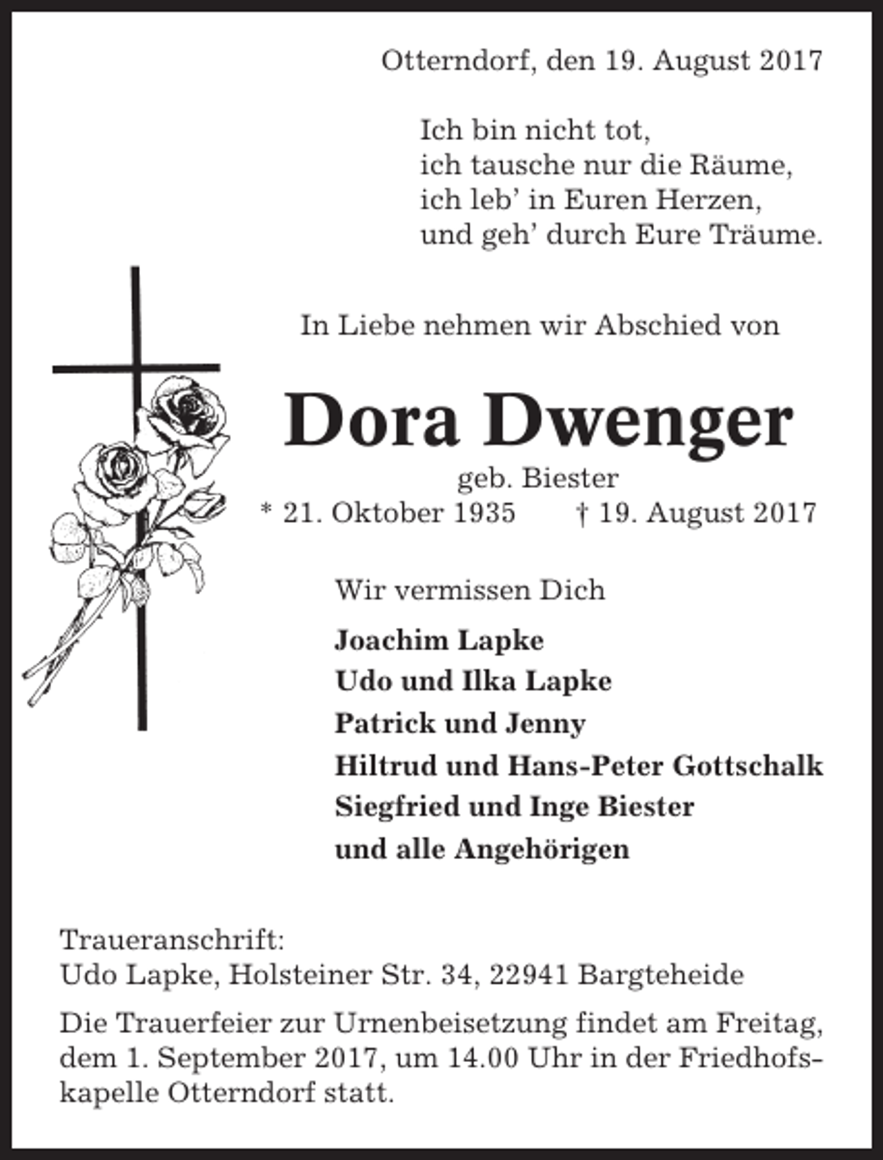 <p>Otterndorf, den 19. August 2017<br />Ich bin nicht tot,<br />ich tausche nur die Räume,<br />ich leb’ in Euren Herzen,<br />und geh’ durch Eure Träume.<br />In Liebe nehmen wir Abschied von</p><p>Dora Dwenger<br />geb. Biester<br />* 21. Oktober 1935<br />† 19. August 2017<br />Wir vermissen Dich<br />Joachim Lapke<br />Udo und Ilka Lapke<br />Patrick und Jenny<br />Hiltrud und Hans-Peter Gottschalk<br />Siegfried und Inge Biester<br />und alle Angehörigen<br />Traueranschrift:<br />Udo Lapke, Holsteiner Str. 34, 22941 Bargteheide<br />Die Trauerfeier zur Urnenbeisetzung findet am Freitag,<br />dem 1. September 2017, um 14.00 Uhr in der Friedhofskapelle Otterndorf statt.</p>