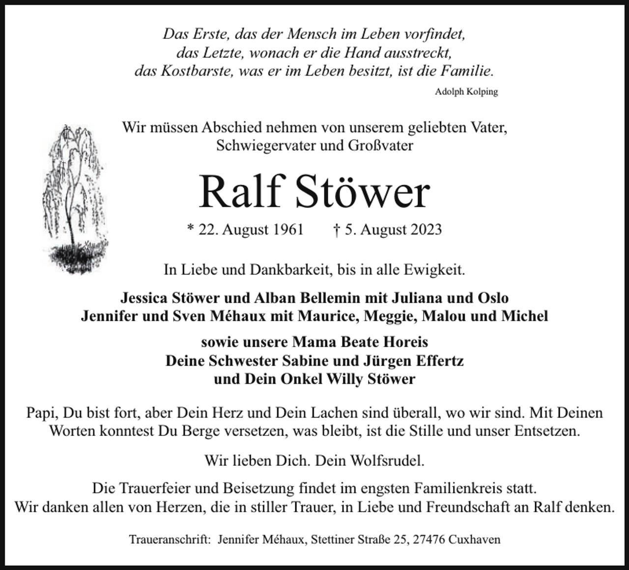 <p>Das Erste, das der Mensch im Leben vorfindet,<br />das Letzte, wonach er die Hand ausstreckt,<br />das Kostbarste, was er im Leben besitzt, ist die Familie.<br />Adolph Kolping</p><p>Wir müssen Abschied nehmen von unserem geliebten Vater,<br />Schwiegervater und Großvater</p><p>Ralf Stöwer</p><p>* 22. August 1961</p><p>† 5. August 2023</p><p>In Liebe und Dankbarkeit, bis in alle Ewigkeit.<br />Jessica Stöwer und Alban Bellemin mit Juliana und Oslo<br />Jennifer und Sven Méhaux mit Maurice, Meggie, Malou und Michel<br />sowie unsere Mama Beate Horeis<br />Deine Schwester Sabine und Jürgen Effertz<br />und Dein Onkel Willy Stöwer<br />Papi, Du bist fort, aber Dein Herz und Dein Lachen sind überall, wo wir sind. Mit Deinen<br />Worten konntest Du Berge versetzen, was bleibt, ist die Stille und unser Entsetzen.<br />Wir lieben Dich. Dein Wolfsrudel.<br />Die Trauerfeier und Beisetzung findet im engsten Familienkreis statt.<br />Wir danken allen von Herzen, die in stiller Trauer, in Liebe und Freundschaft an Ralf denken.<br />Traueranschrift: Jennifer Méhaux, Stettiner Straße 25, 27476 Cuxhaven</p>
