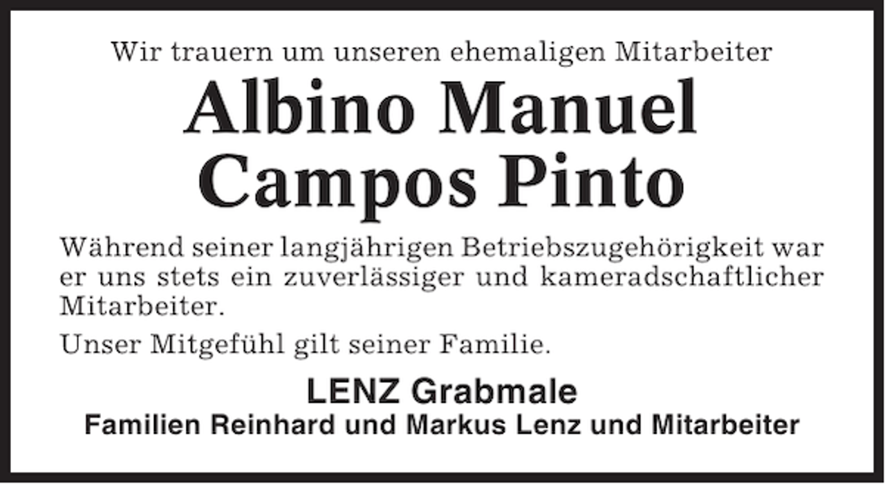 <p>Wir trauern um unseren ehemaligen Mitarbeiter</p><p>Albino Manuel<br />Campos Pinto<br />Während seiner langjährigen Betriebszugehörigkeit war<br />er uns stets ein zuverlässiger und kameradschaftlicher<br />Mitarbeiter.<br />Unser Mitgefühl gilt seiner Familie.</p><p>LENZ Grabmale<br />Familien Reinhard und Markus Lenz und Mitarbeiter</p>
