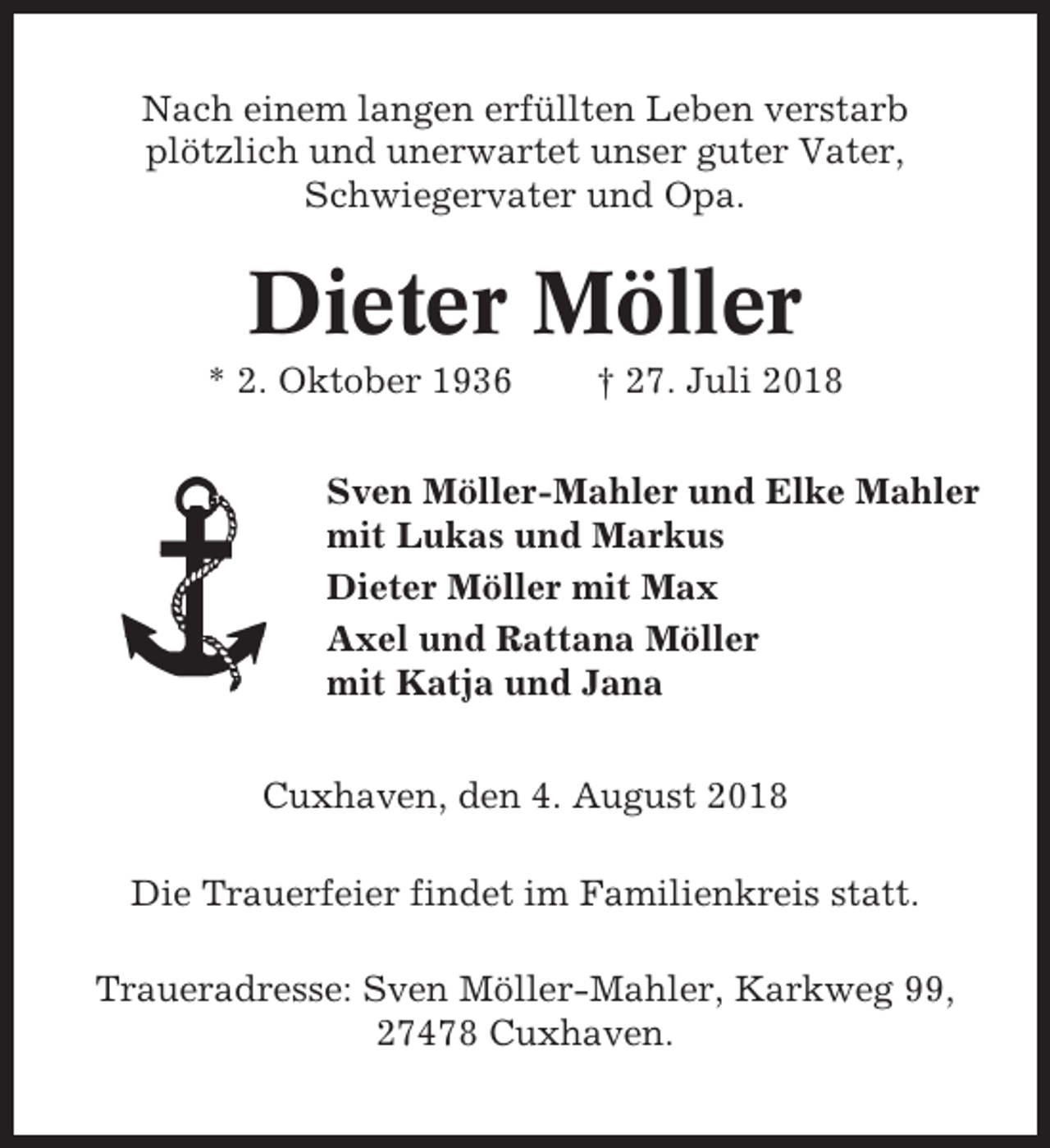 <p>Nach einem langen erfüllten Leben verstarb<br />plötzlich und unerwartet unser guter Vater,<br />Schwiegervater und Opa.</p><p>Dieter Möller<br />* 2. Oktober 1936</p><p>† 27. Juli 2018</p><p>Sven Möller-Mahler und Elke Mahler<br />mit Lukas und Markus<br />Dieter Möller mit Max<br />Axel und Rattana Möller<br />mit Katja und Jana<br />Cuxhaven, den 4. August 2018<br />Die Trauerfeier findet im Familienkreis statt.<br />Traueradresse: Sven Möller-Mahler, Karkweg 99,<br />27478 Cuxhaven.</p>