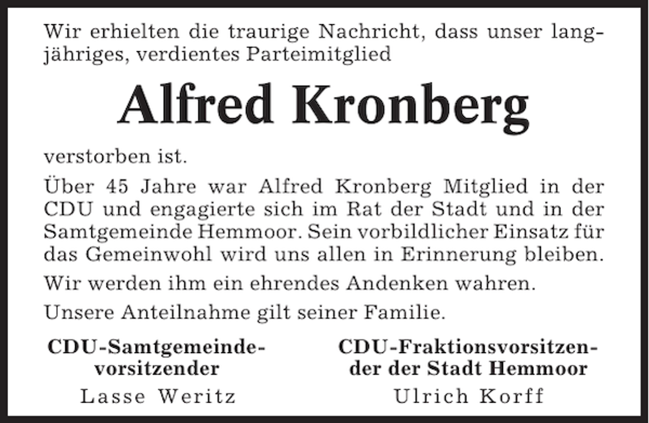 <p>Wir erhielten die traurige Nachricht, dass unser langjähriges, verdientes Parteimitglied</p><p>Alfred Kronberg<br />verstorben ist.<br />Über 45 Jahre war Alfred Kronberg Mitglied in der<br />CDU und engagierte sich im Rat der Stadt und in der<br />Samtgemeinde Hemmoor. Sein vorbildlicher Einsatz für<br />das Gemeinwohl wird uns allen in Erinnerung bleiben.<br />Wir werden ihm ein ehrendes Andenken wahren.<br />Unsere Anteilnahme gilt seiner Familie.<br />CDU-Samtgemeindevorsitzender<br />Lasse Weritz</p><p>CDU-Fraktionsvorsitzender der Stadt Hemmoor<br />Ulrich Korff</p>
