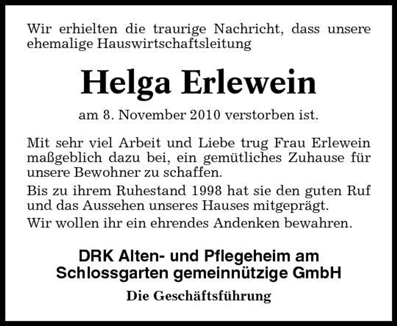 <p>Wir erhielten die traurige Nachricht, dass unsere ehemalige Hauswirtschaftsleitung</p><p>Helga Erlewein<br />am 8. November 2010 verstorben ist. Mit sehr viel Arbeit und Liebe trug Frau Erlewein maßgeblich dazu bei, ein gemütliches Zuhause für unsere Bewohner zu schaffen. Bis zu ihrem Ruhestand 1998 hat sie den guten Ruf und das Aussehen unseres Hauses mitgeprägt. Wir wollen ihr ein ehrendes Andenken bewahren.</p><p>DRK Alten- und Pflegeheim am Schlossgarten gemeinnützige GmbH<br />Die Geschäftsführung</p>