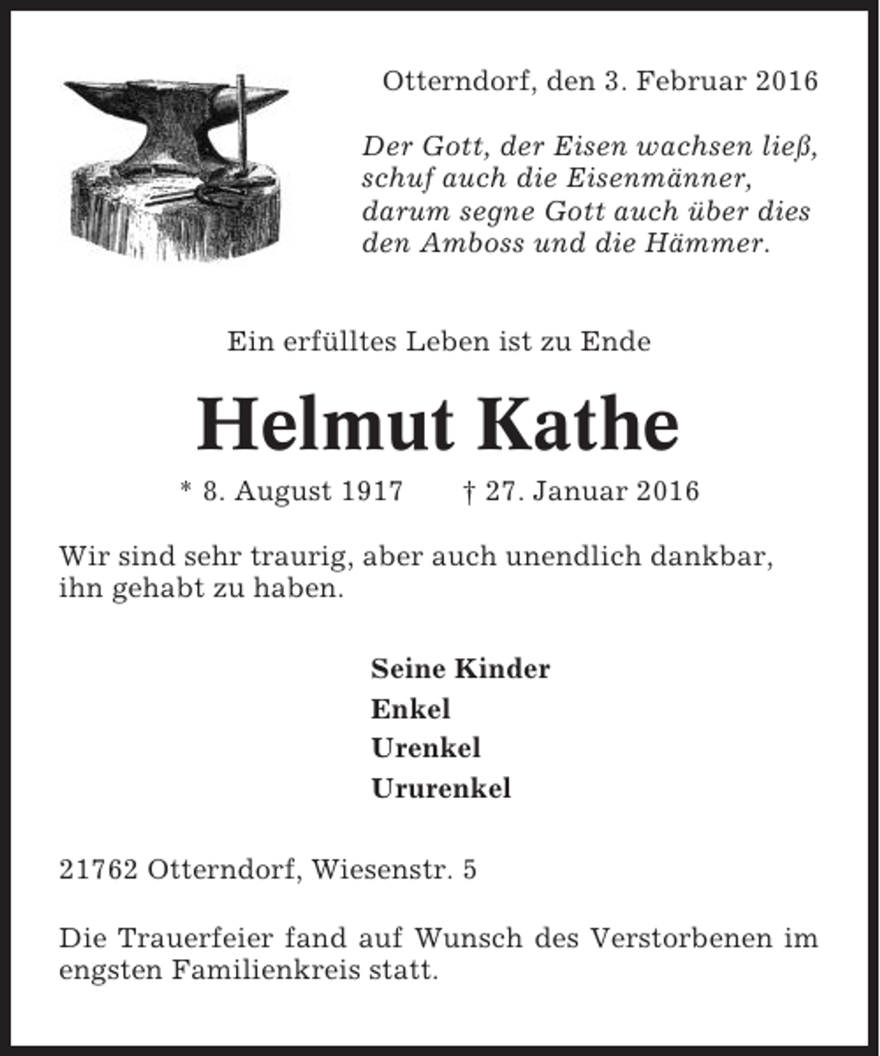 <p>Otterndorf, den 3. Februar 2016<br />Der Gott, der Eisen wachsen ließ,<br />schuf auch die Eisenmänner,<br />darum segne Gott auch über dies<br />den Amboss und die Hämmer.<br />Ein erfülltes Leben ist zu Ende</p><p>Helmut Kathe<br />* 8. August 1917</p><p>† 27. Januar 2016</p><p>Wir sind sehr traurig, aber auch unendlich dankbar,<br />ihn gehabt zu haben.<br />Seine Kinder<br />Enkel<br />Urenkel<br />Ururenkel<br />21762 Otterndorf, Wiesenstr. 5<br />Die Trauerfeier fand auf Wunsch des Verstorbenen im<br />engsten Familienkreis statt.</p>