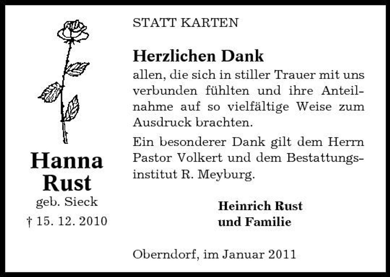 <p>STATT KARTEN</p><p>Herzlichen Dank<br />allen, die sich in stiller Trauer mit uns verbunden fühlten und ihre Anteilnahme auf so vielfältige Weise zum Ausdruck brachten.</p><p>Hanna Rust<br />geb. Sieck † 15. 12. 2010</p><p>Ein besonderer Dank gilt dem Herrn Pastor Volkert und dem Bestattungsinstitut R. Meyburg. Heinrich Rust und Familie Oberndorf, im Januar 2011</p>