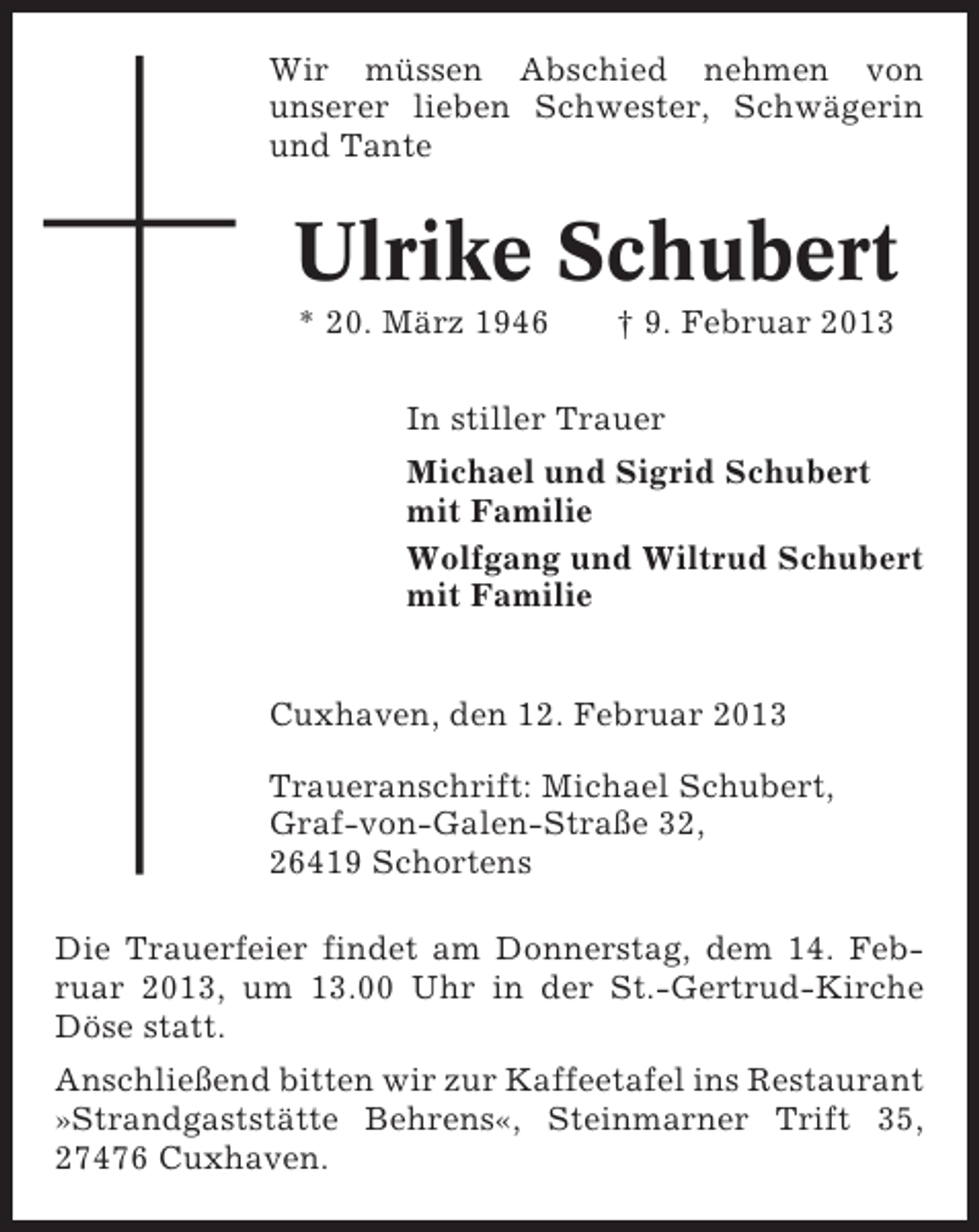 <p>Wir müssen Abschied nehmen von<br />unserer lieben Schwester, Schwägerin<br />und Tante</p><p>Ulrike Schubert<br />* 20. März 1946</p><p>† 9. Februar 2013</p><p>In stiller Trauer<br />Michael und Sigrid Schubert<br />mit Familie<br />Wolfgang und Wiltrud Schubert<br />mit Familie</p><p>Cuxhaven, den 12. Februar 2013<br />Traueranschrift: Michael Schubert,<br />Graf-von-Galen-Straße 32,<br />26419 Schortens<br />Die Trauerfeier findet am Donnerstag, dem 14. Februar 2013, um 13.00 Uhr in der St.-Gertrud-Kirche<br />Döse statt.<br />Anschließend bitten wir zur Kaffeetafel ins Restaurant<br />»Strandgaststätte Behrens«, Steinmarner Trift 35,<br />27476 Cuxhaven.</p>