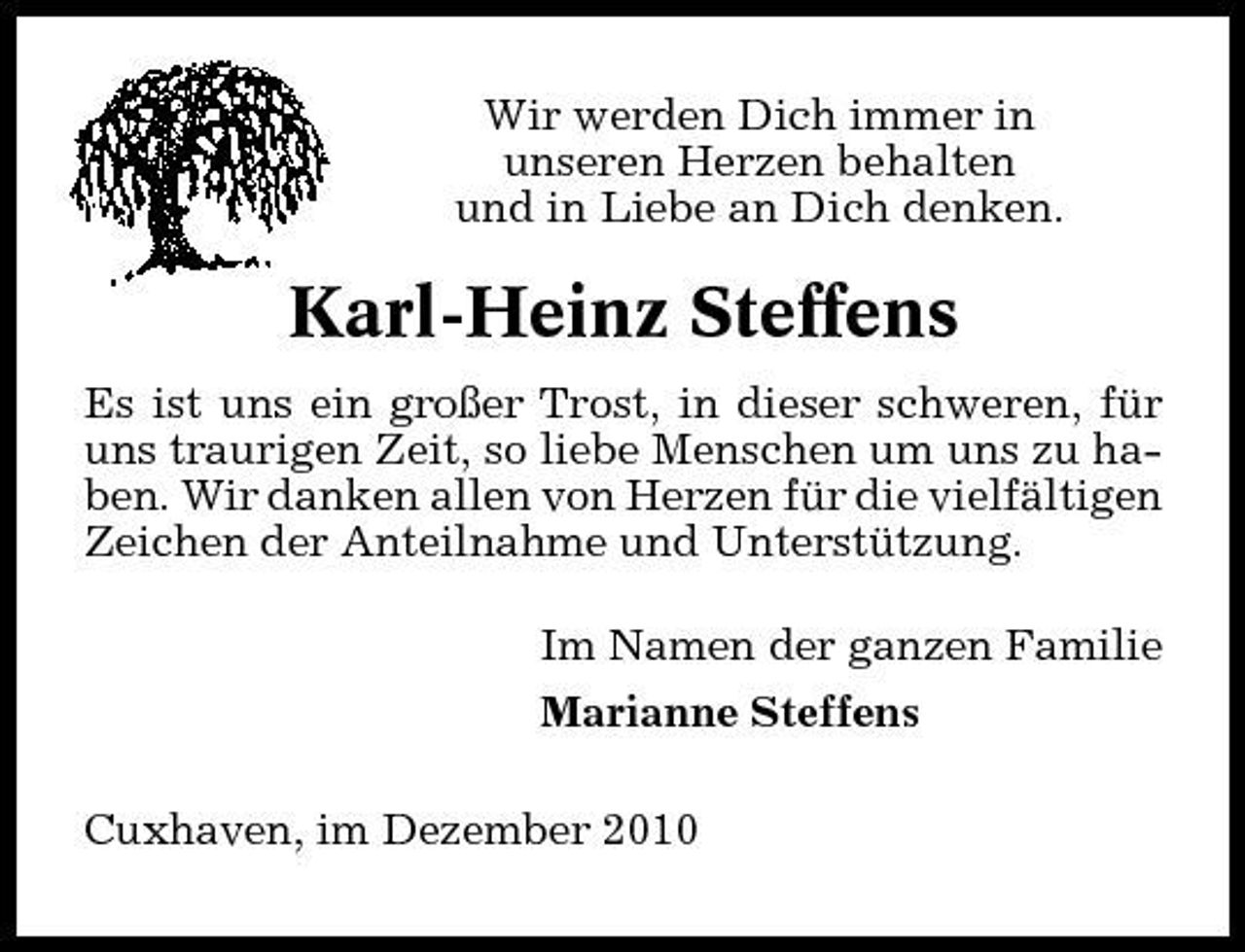 <p>Wir werden Dich immer in unseren Herzen behalten und in Liebe an Dich denken.</p><p>Karl-Heinz Steffens<br />Es ist uns ein großer Trost, in dieser schweren, für uns traurigen Zeit, so liebe Menschen um uns zu haben. Wir danken allen von Herzen für die vielfältigen Zeichen der Anteilnahme und Unterstützung. Im Namen der ganzen Familie Marianne Steffens Cuxhaven, im Dezember 2010</p>