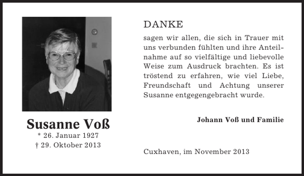 <p>DANKE<br />sagen wir allen, die sich in Trauer mit<br />uns verbunden fühlten und ihre Anteilnahme auf so vielfältige und liebevolle<br />Weise zum Ausdruck brachten. Es ist<br />tröstend zu erfahren, wie viel Liebe,<br />Freundschaft und Achtung unserer<br />Susanne entgegengebracht wurde.</p><p>Susanne Voß<br />* 26. Januar 1927<br />† 29. Oktober 2013</p><p>Johann Voß und Familie</p><p>Cuxhaven, im November 2013</p>