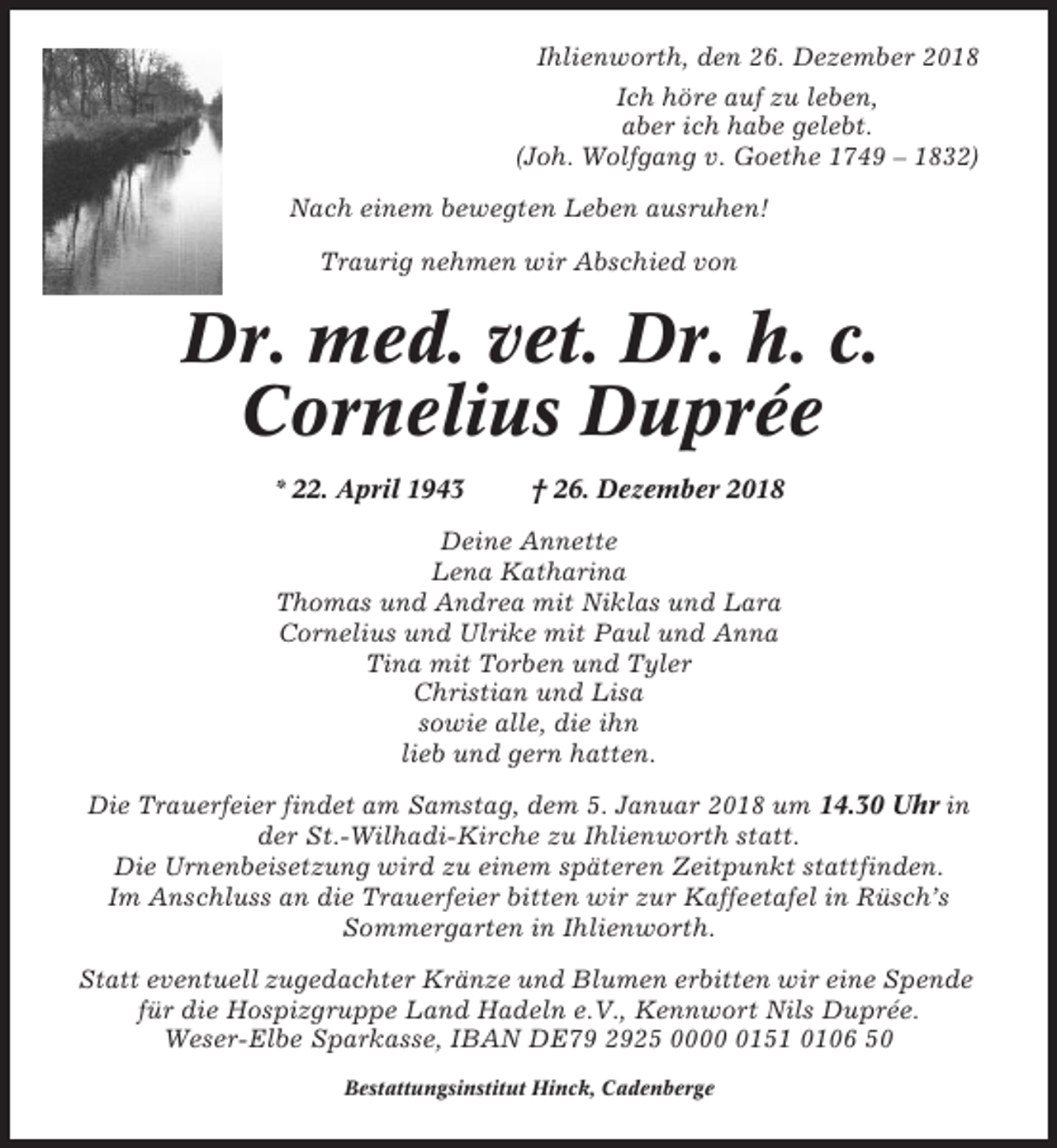 <p>Ihlienworth, den 26. Dezember 2018<br />Ich höre auf zu leben,<br />aber ich habe gelebt.<br />(Joh. Wolfgang v. Goethe 1749 – 1832)<br />Nach einem bewegten Leben ausruhen!<br />Traurig nehmen wir Abschied von</p><p>Dr. med. vet. Dr. h. c.<br />Cornelius Duprée<br />* 22. April 1943</p><p>† 26. Dezember 2018</p><p>Deine Annette<br />Lena Katharina<br />Thomas und Andrea mit Niklas und Lara<br />Cornelius und Ulrike mit Paul und Anna<br />Tina mit Torben und Tyler<br />Christian und Lisa<br />sowie alle, die ihn<br />lieb und gern hatten.<br />Die Trauerfeier findet am Samstag, dem 5. Januar 2018 um 14.30 Uhr in<br />der St.-Wilhadi-Kirche zu Ihlienworth statt.<br />Die Urnenbeisetzung wird zu einem späteren Zeitpunkt stattfinden.<br />Im Anschluss an die Trauerfeier bitten wir zur Kaffeetafel in Rüsch’s<br />Sommergarten in Ihlienworth.<br />Statt eventuell zugedachter Kränze und Blumen erbitten wir eine Spende<br />für die Hospizgruppe Land Hadeln e.V., Kennwort Nils Duprée.<br />Weser-Elbe Sparkasse, IBAN DE79 2925 000151 0106 50<br />Bestattungsinstitut Hinck, Cadenberge</p>