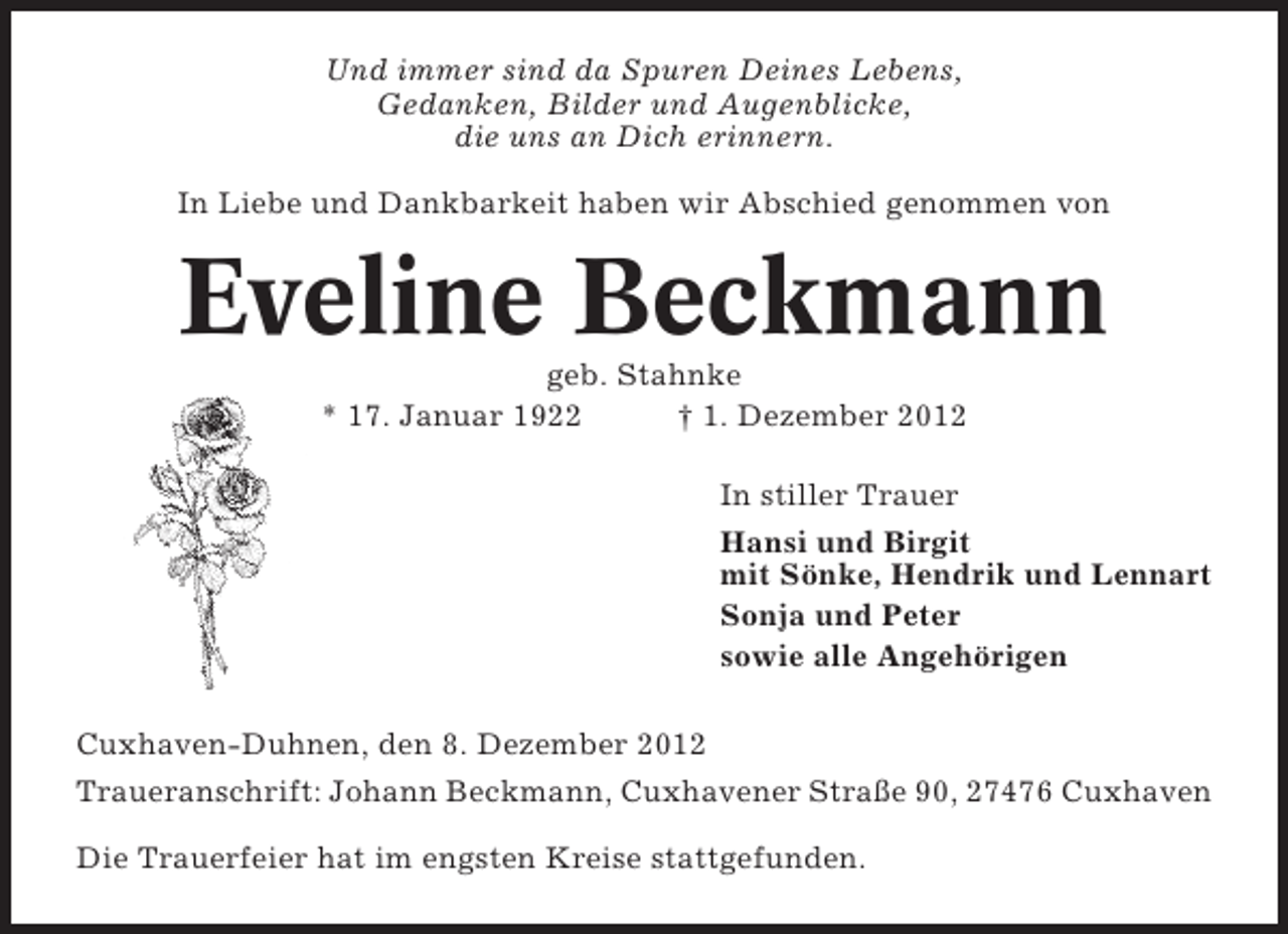 <p>Und immer sind da Spuren Deines Lebens,<br />Gedanken, Bilder und Augenblicke,<br />die uns an Dich erinnern.<br />In Liebe und Dankbarkeit haben wir Abschied genommen von</p><p>Eveline Beckmann<br />geb. Stahnke<br />* 17. Januar 1922<br />† 1. Dezember 2012<br />In stiller Trauer<br />Hansi und Birgit<br />mit Sönke, Hendrik und Lennart<br />Sonja und Peter<br />sowie alle Angehörigen<br />Cuxhaven-Duhnen, den 8. Dezember 2012<br />Traueranschrift: Johann Beckmann, Cuxhavener Straße 90, 27476 Cuxhaven<br />Die Trauerfeier hat im engsten Kreise stattgefunden.</p>