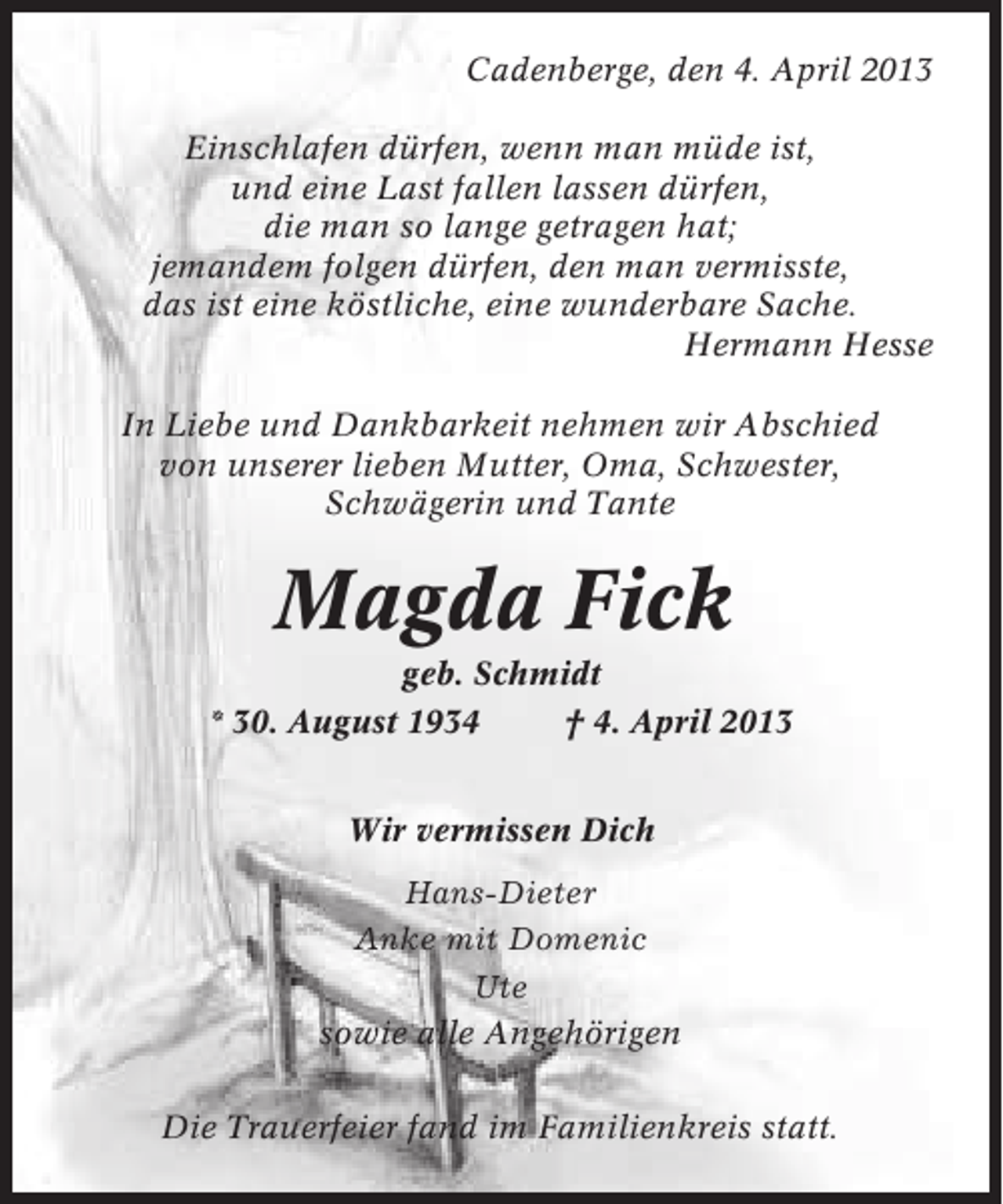 <p>Cadenberge, den 4. April 2013<br />Einschlafen dürfen, wenn man müde ist,<br />und eine Last fallen lassen dürfen,<br />die man so lange getragen hat;<br />jemandem folgen dürfen, den man vermisste,<br />das ist eine köstliche, eine wunderbare Sache.<br />Hermann Hesse<br />In Liebe und Dankbarkeit nehmen wir Abschied<br />von unserer lieben Mutter, Oma, Schwester,<br />Schwägerin und Tante</p><p>Magda Fick<br />geb. Schmidt<br />* 30. August 1934<br />† 4. April 2013<br />Wir vermissen Dich<br />Hans-Dieter<br />Anke mit Domenic<br />Ute<br />sowie alle Angehörigen<br />Die Trauerfeier fand im Familienkreis statt.</p>