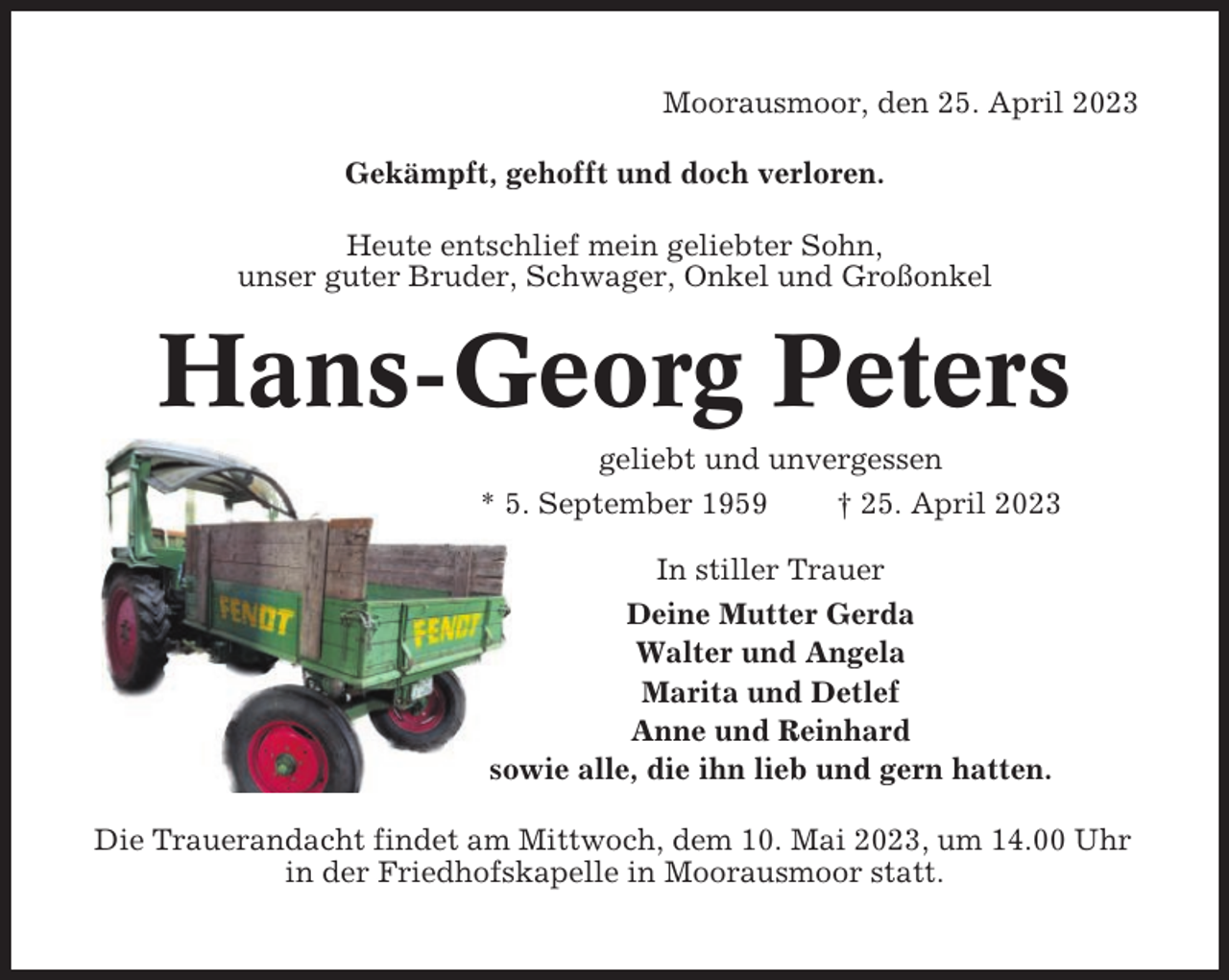 <p>Moorausmoor, den 25. April 2023<br />Gekämpft, gehofft und doch verloren.<br />Heute entschlief mein geliebter Sohn,<br />unser guter Bruder, Schwager, Onkel und Großonkel</p><p>Hans-Georg Peters<br />geliebt und unvergessen<br />* 5. September 1959<br />† 25. April 2023<br />In stiller Trauer<br />Deine Mutter Gerda<br />Walter und Angela<br />Marita und Detlef<br />Anne und Reinhard<br />sowie alle, die ihn lieb und gern hatten.<br />Die Trauerandacht findet am Mittwoch, dem 10. Mai 2023, um 14.00 Uhr<br />in der Friedhofskapelle in Moorausmoor statt.</p>