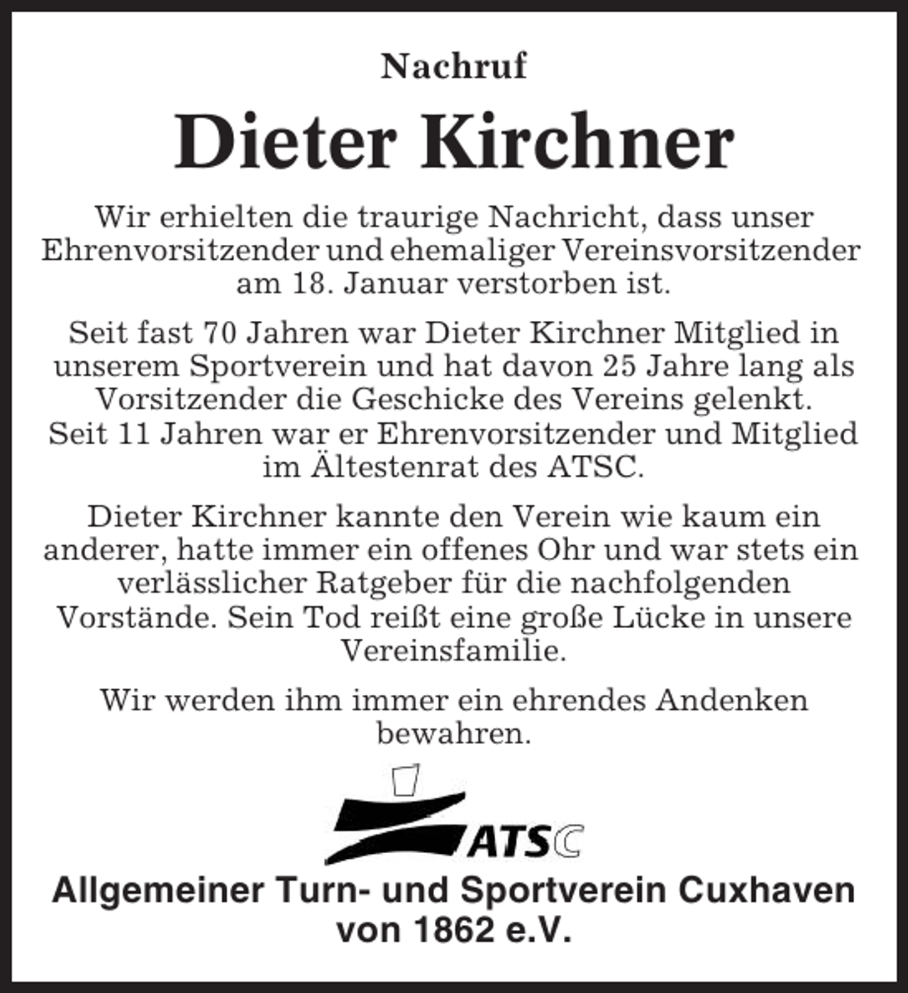 <p>Nachruf</p><p>Dieter Kirchner<br />Wir erhielten die traurige Nachricht, dass unser<br />Ehrenvorsitzender und ehemaliger Vereinsvorsitzender<br />am 18. Januar verstorben ist.<br />Seit fast 70 Jahren war Dieter Kirchner Mitglied in<br />unserem Sportverein und hat davon 25 Jahre lang als<br />Vorsitzender die Geschicke des Vereins gelenkt.<br />Seit 11 Jahren war er Ehrenvorsitzender und Mitglied<br />im Ältestenrat des ATSC.<br />Dieter Kirchner kannte den Verein wie kaum ein<br />anderer, hatte immer ein offenes Ohr und war stets ein<br />verlässlicher Ratgeber für die nachfolgenden<br />Vorstände. Sein Tod reißt eine große Lücke in unsere<br />Vereinsfamilie.<br />Wir werden ihm immer ein ehrendes Andenken<br />bewahren.</p><p>Allgemeiner Turn- und Sportverein Cuxhaven<br />von 1862 e.V.</p>
