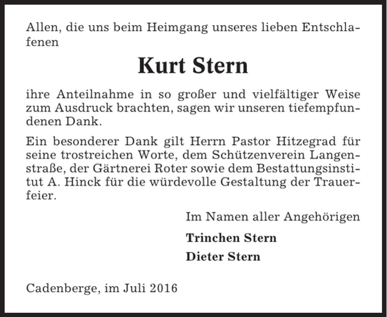 <p>Allen, die uns beim Heimgang unseres lieben Entschlafenen</p><p>Kurt Stern<br />ihre Anteilnahme in so großer und vielfältiger Weise<br />zum Ausdruck brachten, sagen wir unseren tiefempfundenen Dank.<br />Ein besonderer Dank gilt Herrn Pastor Hitzegrad für<br />seine trostreichen Worte, dem Schützenverein Langenstraße, der Gärtnerei Roter sowie dem Bestattungsinstitut A. Hinck für die würdevolle Gestaltung der Trauerfeier.<br />Im Namen aller Angehörigen<br />Trinchen Stern<br />Dieter Stern<br />Cadenberge, im Juli 2016</p>