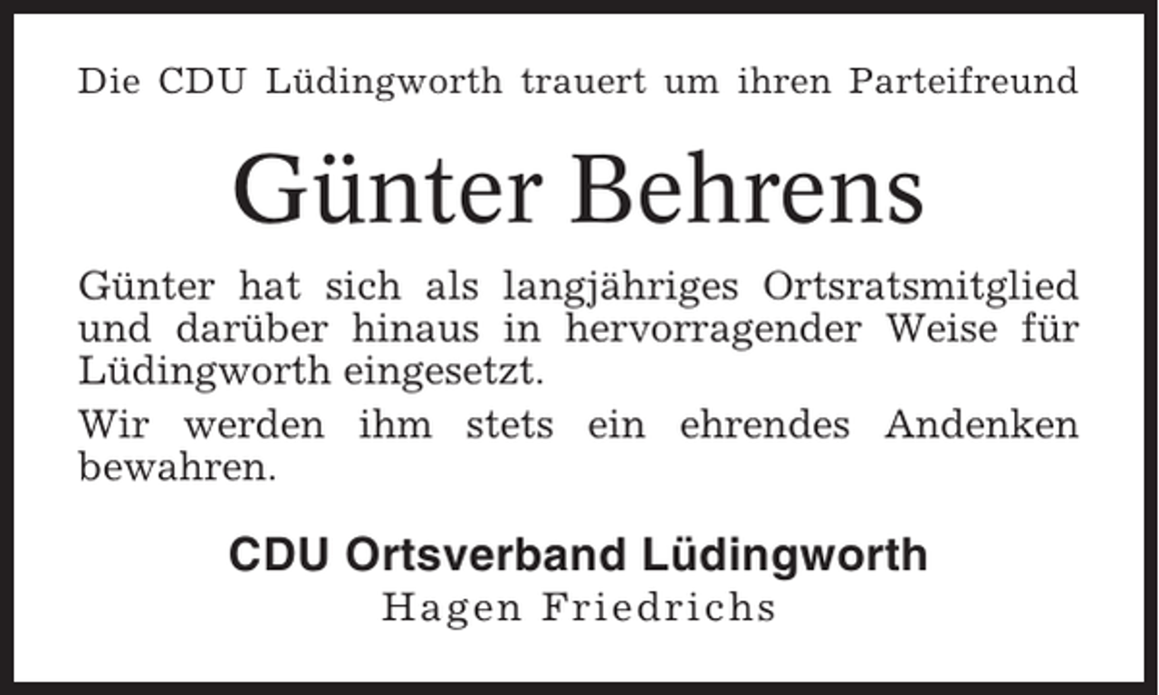 <p>Die CDU Lüdingworth trauert um ihren Parteifreund</p><p>Günter Behrens<br />Günter hat sich als langjähriges Ortsratsmitglied<br />und darüber hinaus in hervorragender Weise für<br />Lüdingworth eingesetzt.<br />Wir werden ihm stets ein ehrendes Andenken<br />bewahren.</p><p>CDU Ortsverband Lüdingworth<br />Hagen Friedrichs</p>