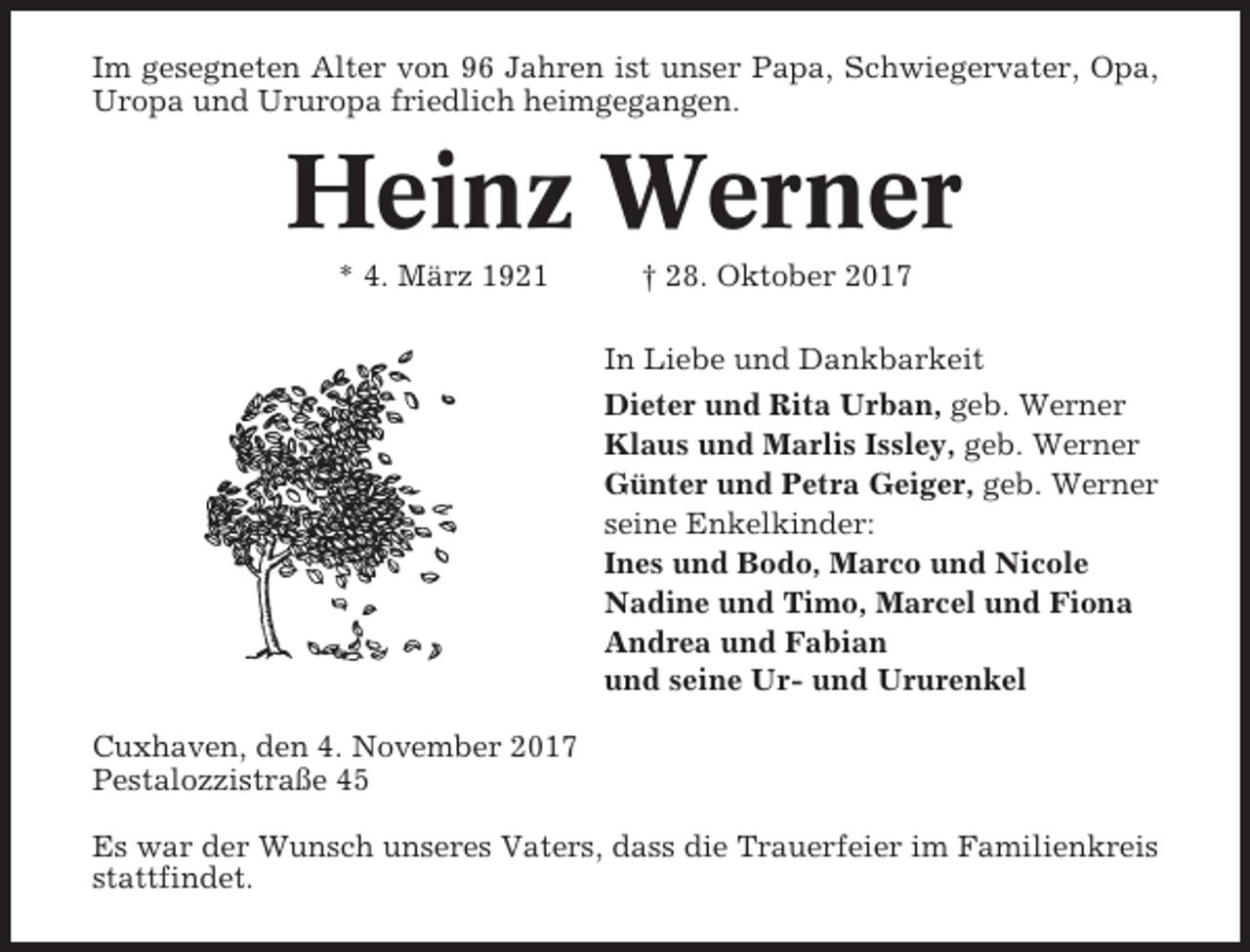 <p>Im gesegneten Alter von 96 Jahren ist unser Papa, Schwiegervater, Opa,<br />Uropa und Ururopa friedlich heimgegangen.</p><p>Heinz Werner<br />* 4. März 1921</p><p>† 28. Oktober 2017<br />In Liebe und Dankbarkeit<br />Dieter und Rita Urban, geb. Werner<br />Klaus und Marlis Issley, geb. Werner<br />Günter und Petra Geiger, geb. Werner<br />seine Enkelkinder:<br />Ines und Bodo, Marco und Nicole<br />Nadine und Timo, Marcel und Fiona<br />Andrea und Fabian<br />und seine Ur- und Ururenkel</p><p>Cuxhaven, den 4. November 2017<br />Pestalozzistraße 45<br />Es war der Wunsch unseres Vaters, dass die Trauerfeier im Familienkreis<br />stattfindet.</p>