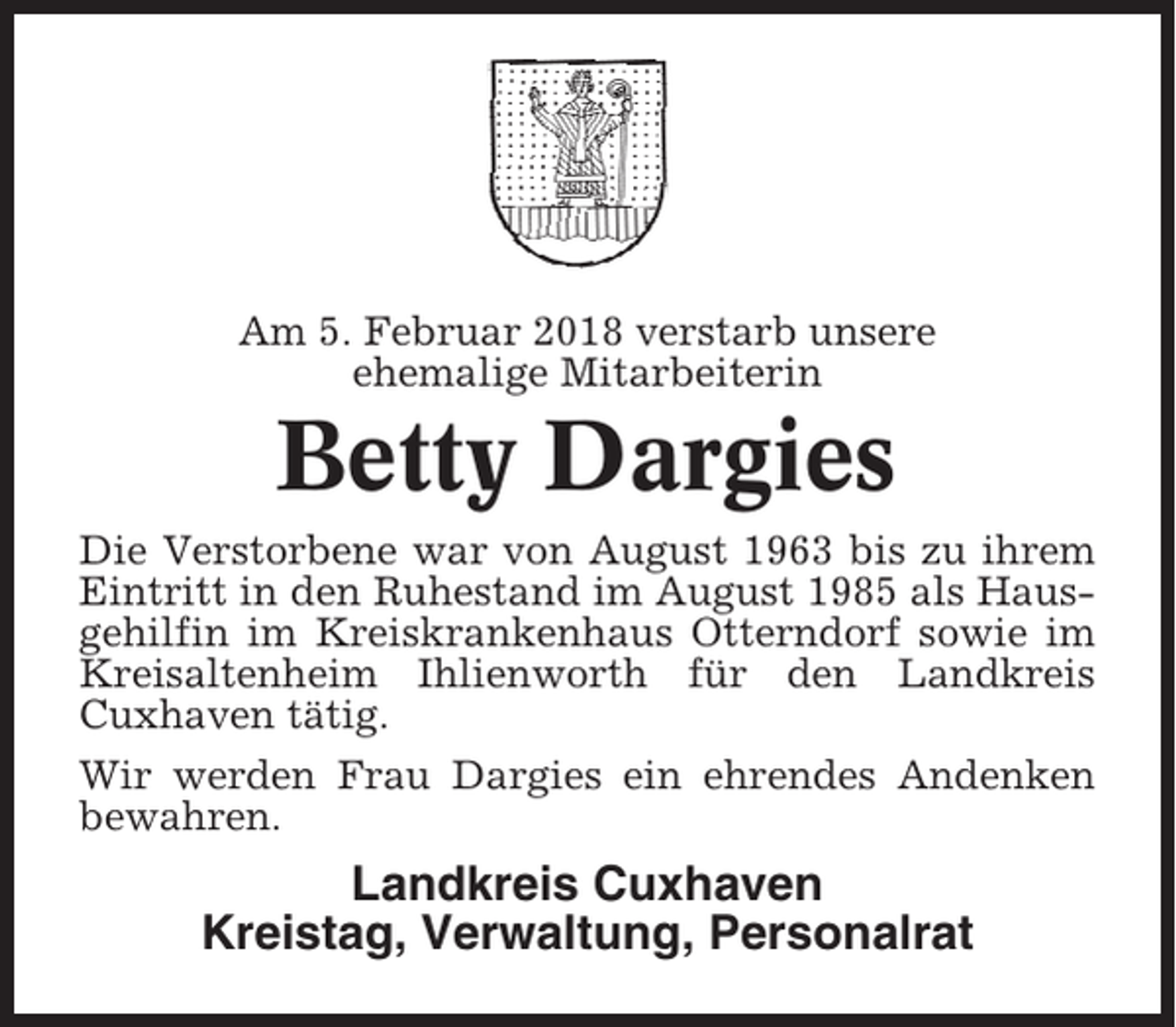 <p>Am 5. Februar 2018 verstarb unsere<br />ehemalige Mitarbeiterin</p><p>Betty Dargies<br />Die Verstorbene war von August 1963 bis zu ihrem<br />Eintritt in den Ruhestand im August 1985 als Hausgehilfin im Kreiskrankenhaus Otterndorf sowie im<br />Kreisaltenheim Ihlienworth für den Landkreis<br />Cuxhaven tätig.<br />Wir werden Frau Dargies ein ehrendes Andenken<br />bewahren.</p><p>Landkreis Cuxhaven<br />Kreistag, Verwaltung, Personalrat</p>