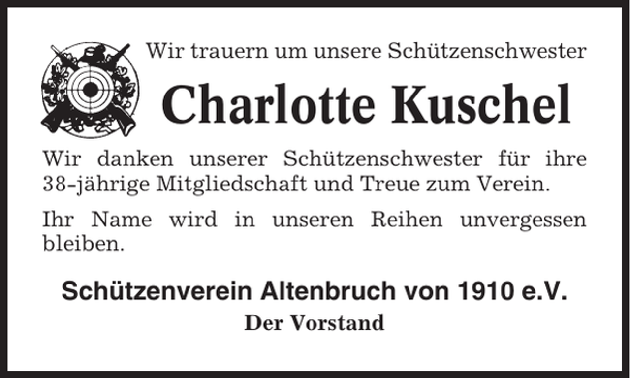 <p>Wir trauern um unsere Schützenschwester</p><p>Charlotte Kuschel<br />Wir danken unserer Schützenschwester für ihre<br />38-jährige Mitgliedschaft und Treue zum Verein.<br />Ihr Name wird in unseren Reihen unvergessen<br />bleiben.</p><p>Schützenverein Altenbruch von 1910 e.V.<br />Der Vorstand</p>