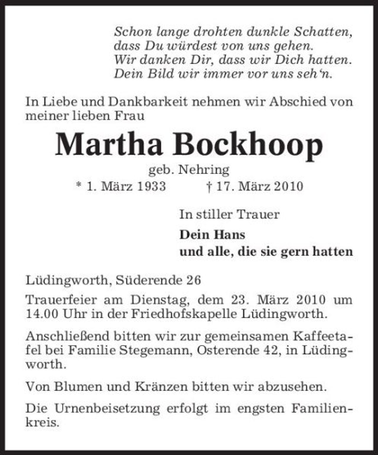 <p>Schon lange drohten dunkle Schatten, dass Du würdest von uns gehen. Wir danken Dir, dass wir Dich hatten. Dein Bild wir immer vor uns seh‘n. In Liebe und Dankbarkeit nehmen wir Abschied von meiner lieben Frau</p><p>Martha Bockhoop<br />geb. Nehring * 1. März 1933 † 17. März 2010 In stiller Trauer Dein Hans und alle, die sie gern hatten Lüdingworth, Süderende 26 Trauerfeier am Dienstag, dem 23. März 2010 um 14.00 Uhr in der Friedhofskapelle Lüdingworth. Anschließend bitten wir zur gemeinsamen Kaffeetafel bei Familie Stegemann, Osterende 42, in Lüdingworth. Von Blumen und Kränzen bitten wir abzusehen. Die Urnenbeisetzung erfolgt im engsten Familienkreis.</p>