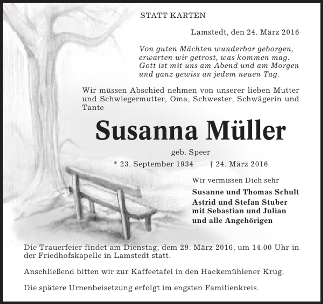 <p>STATT KARTEN<br />Lamstedt, den 24. März 2016<br />Von guten Mächten wunderbar geborgen,<br />erwarten wir getrost, was kommen mag.<br />Gott ist mit uns am Abend und am Morgen<br />und ganz gewiss an jedem neuen Tag.<br />Wir müssen Abschied nehmen von unserer lieben Mutter<br />und Schwiegermutter, Oma, Schwester, Schwägerin und<br />Tante</p><p>Susanna Müller<br />geb. Speer<br />* 23. September 1934<br />† 24. März 2016<br />Wir vermissen Dich sehr</p><p>Susanne und Thomas Schult<br />Astrid und Stefan Stuber<br />mit Sebastian und Julian<br />und alle Angehörigen<br />Die Trauerfeier findet am Dienstag, dem 29. März 2016, um 14.00 Uhr in<br />der Friedhofskapelle in Lamstedt statt.<br />Anschließend bitten wir zur Kaffeetafel in den Hackemühlener Krug.<br />Die spätere Urnenbeisetzung erfolgt im engsten Familienkreis.</p>