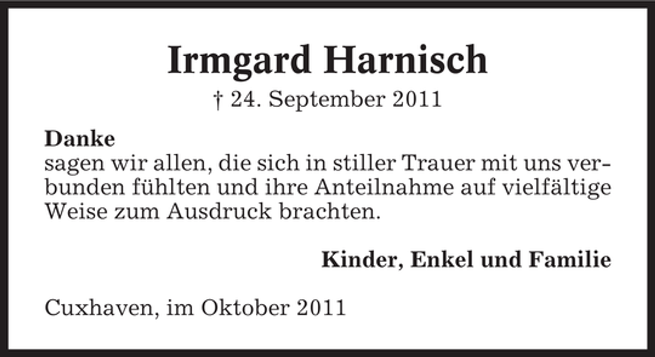 <p>Irmgard Harnisch<br />† 24. September 2011<br />Danke<br />sagen wir allen, die sich in stiller Trauer mit uns verbunden fühlten und ihre Anteilnahme auf vielfältige<br />Weise zum Ausdruck brachten.<br />Kinder, Enkel und Familie<br />Cuxhaven, im Oktober 2011</p>