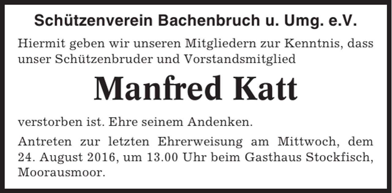 <p>Schützenverein Bachenbruch u. Umg. e.V.<br />Hiermit geben wir unseren Mitgliedern zur Kenntnis, dass<br />unser Schützenbruder und Vorstandsmitglied</p><p>Manfred Katt<br />verstorben ist. Ehre seinem Andenken.<br />Antreten zur letzten Ehrerweisung am Mittwoch, dem<br />24. August 2016, um 13.00 Uhr beim Gasthaus Stockfisch,<br />Moorausmoor.</p>