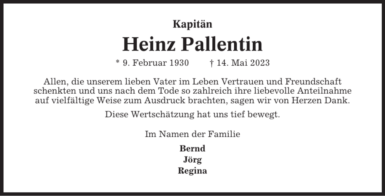 <p>Kapitän</p><p>Heinz Pallentin<br />* 9. Februar 1930</p><p>† 14. Mai 2023</p><p>Allen, die unserem lieben Vater im Leben Vertrauen und Freundschaft<br />schenkten und uns nach dem Tode so zahlreich ihre liebevolle Anteilnahme<br />auf vielfältige Weise zum Ausdruck brachten, sagen wir von Herzen Dank.<br />Diese Wertschätzung hat uns tief bewegt.<br />Im Namen der Familie<br />Bernd<br />Jörg<br />Regina</p>
