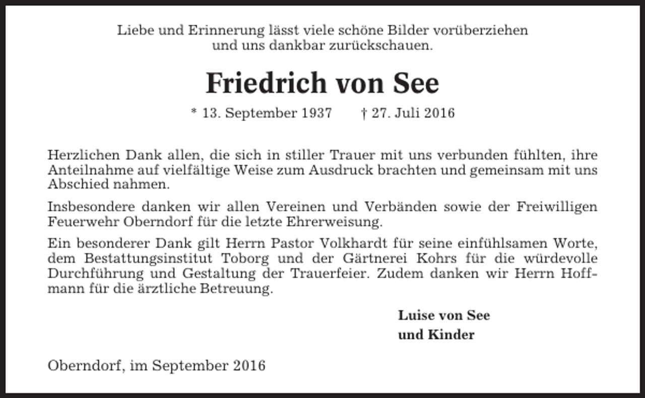 <p>Liebe und Erinnerung lässt viele schöne Bilder vorüberziehen<br />und uns dankbar zurückschauen.</p><p>Friedrich von See<br />* 13. September 1937</p><p>† 27. Juli 2016</p><p>Herzlichen Dank allen, die sich in stiller Trauer mit uns verbunden fühlten, ihre<br />Anteilnahme auf vielfältige Weise zum Ausdruck brachten und gemeinsam mit uns<br />Abschied nahmen.<br />Insbesondere danken wir allen Vereinen und Verbänden sowie der Freiwilligen<br />Feuerwehr Oberndorf für die letzte Ehrerweisung.<br />Ein besonderer Dank gilt Herrn Pastor Volkhardt für seine einfühlsamen Worte,<br />dem Bestattungsinstitut Toborg und der Gärtnerei Kohrs für die würdevolle<br />Durchführung und Gestaltung der Trauerfeier. Zudem danken wir Herrn Hoffmann für die ärztliche Betreuung.<br />Luise von See<br />und Kinder</p><p>Oberndorf, im September 2016</p>
