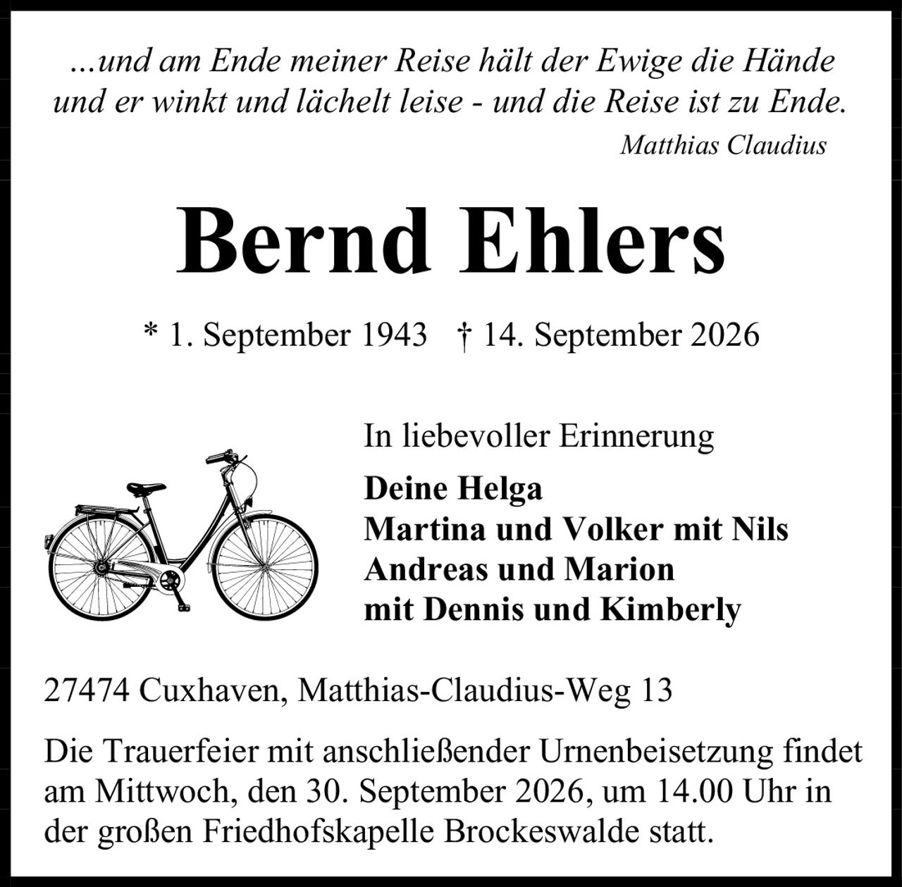 <p><i>…und am Ende meiner Reise hält der Ewige die Hände<br>und er winkt und lächelt leise - und die Reise ist zu Ende.</i></p><p><i>Matthias Claudius</i></p><p><strong>Bernd Ehlers</strong></p><p>* 1. September 1943  † 14. September 2026</p><p><strong>In liebevoller Erinnerung</strong></p><p><strong>Deine Helga</strong><br><strong>Martina und Volker mit Nils</strong><br><strong>Andreas und Marion</strong><br><strong>mit Dennis und Kimberly</strong></p><p>27474 Cuxhaven, Matthias-Claudius-Weg 13</p><p>Die Trauerfeier mit anschließender Urnenbeisetzung findet<br>am Mittwoch, den 30. September 2026, um 14.00 Uhr in<br>der großen Friedhofskapelle Brockeswalde statt.</p>
