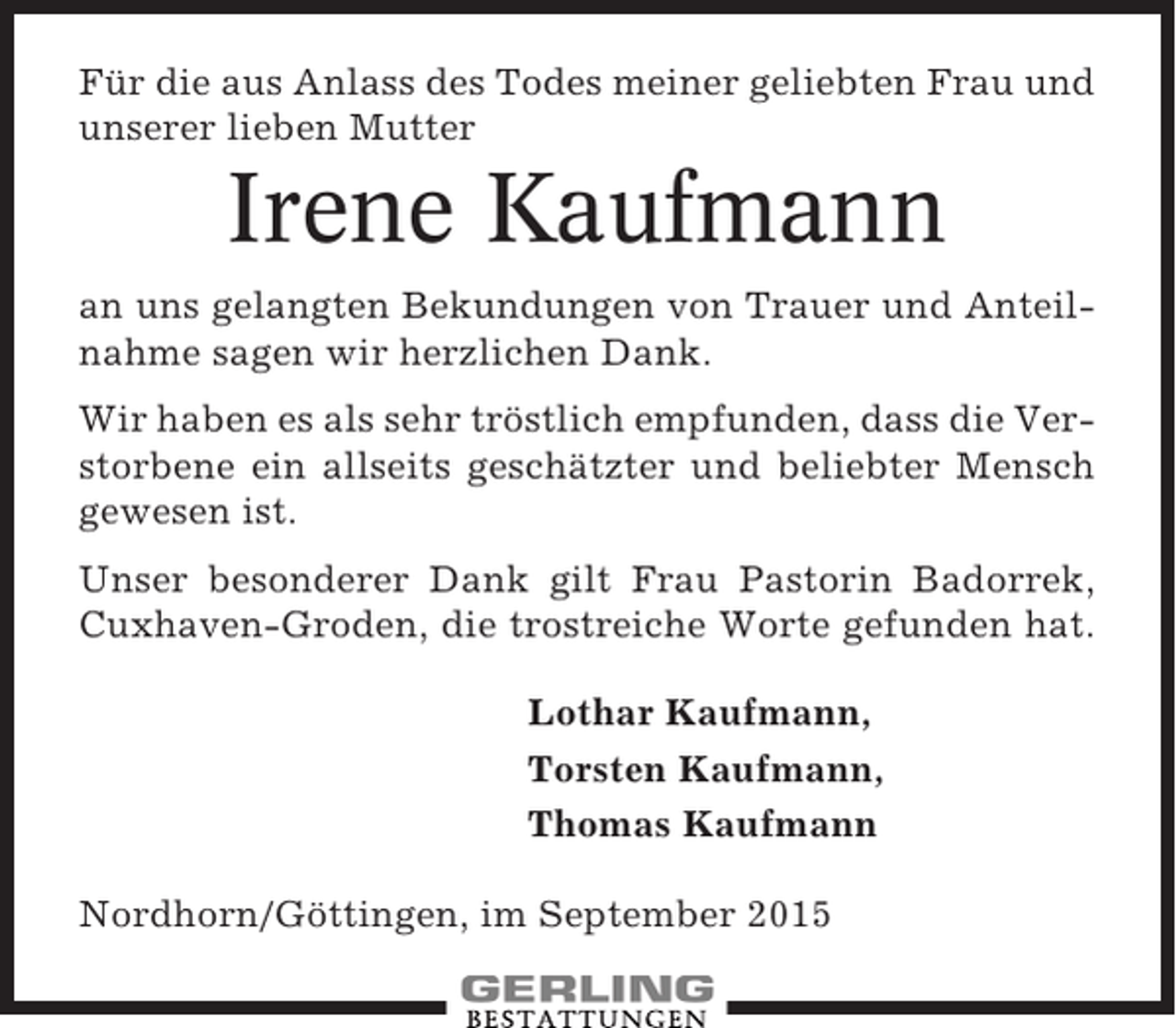 <p>Für die aus Anlass des Todes meiner geliebten Frau und<br />unserer lieben Mutter</p><p>Irene Kaufmann<br />an uns gelangten Bekundungen von Trauer und Anteilnahme sagen wir herzlichen Dank.<br />Wir haben es als sehr tröstlich empfunden, dass die Verstorbene ein allseits geschätzter und beliebter Mensch<br />gewesen ist.<br />Unser besonderer Dank gilt Frau Pastorin Badorrek,<br />Cuxhaven-Groden, die trostreiche Worte gefunden hat.<br />Lothar Kaufmann,<br />Torsten Kaufmann,<br />Thomas Kaufmann<br />Nordhorn/Göttingen, im September 2015</p>