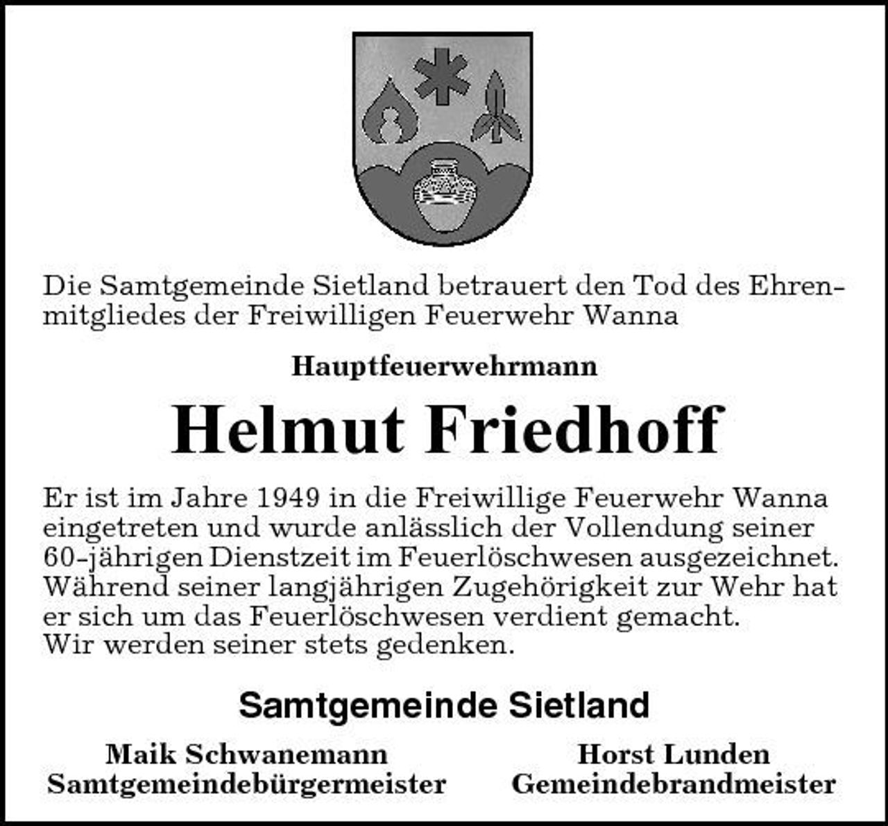 <p>Die Samtgemeinde Sietland betrauert den Tod des Ehrenmitgliedes der Freiwilligen Feuerwehr Wanna Hauptfeuerwehrmann</p><p>Helmut Friedhoff<br />Er ist im Jahre 1949 in die Freiwillige Feuerwehr Wanna eingetreten und wurde anlässlich der Vollendung seiner 60-jährigen Dienstzeit im Feuerlöschwesen ausgezeichnet. Während seiner langjährigen Zugehörigkeit zur Wehr hat er sich um das Feuerlöschwesen verdient gemacht. Wir werden seiner stets gedenken.</p><p>Samtgemeinde Sietland<br />Maik Schwanemann Samtgemeindebürgermeister Horst Lunden Gemeindebrandmeister</p>
