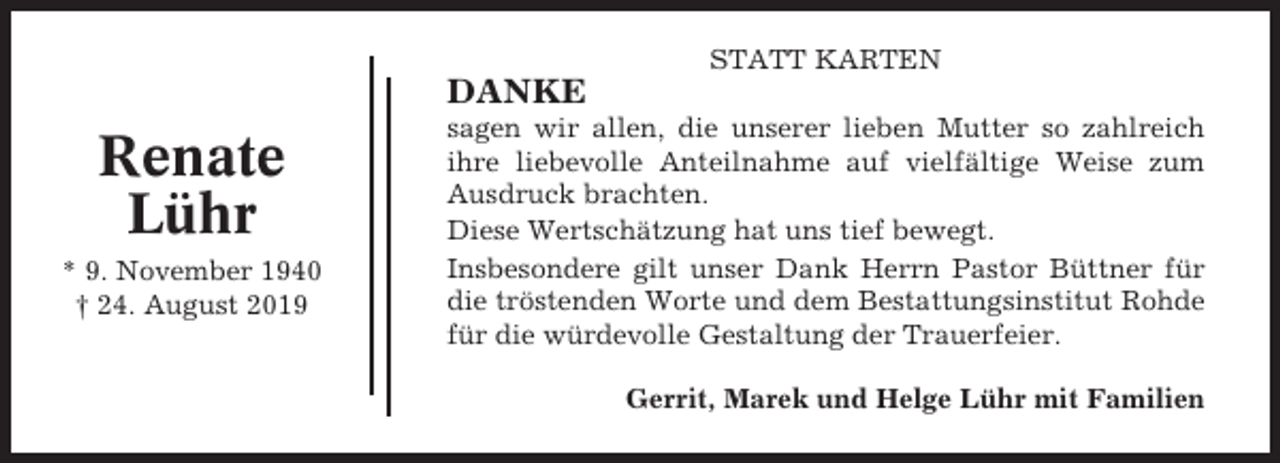 <p>STATT KARTEN</p><p>DANKE</p><p>Renate<br />Lühr<br />* 9. November 1940<br />† 24. August 2019</p><p>sagen wir allen, die unserer lieben Mutter so zahlreich<br />ihre liebevolle Anteilnahme auf vielfältige Weise zum<br />Ausdruck brachten.<br />Diese Wertschätzung hat uns tief bewegt.<br />Insbesondere gilt unser Dank Herrn Pastor Büttner für<br />die tröstenden Worte und dem Bestattungsinstitut Rohde<br />für die würdevolle Gestaltung der Trauerfeier.<br />Gerrit, Marek und Helge Lühr mit Familien</p>