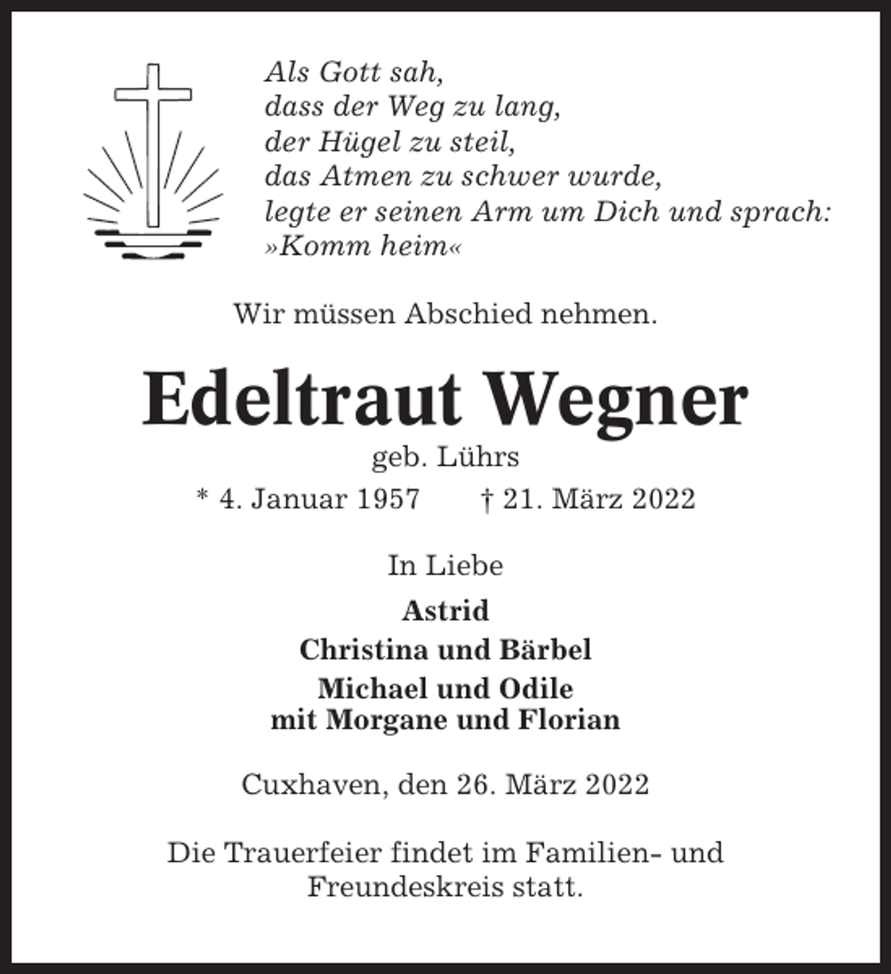 <p>Als Gott sah,<br />dass der Weg zu lang,<br />der Hügel zu steil,<br />das Atmen zu schwer wurde,<br />legte er seinen Arm um Dich und sprach:<br />»Komm heim«<br />Wir müssen Abschied nehmen.</p><p>Edeltraut Wegner<br />geb. Lührs<br />* 4. Januar 1957<br />† 21. März 2022<br />In Liebe<br />Astrid<br />Christina und Bärbel<br />Michael und Odile<br />mit Morgane und Florian<br />Cuxhaven, den 26. März 2022<br />Die Trauerfeier findet im Familien- und<br />Freundeskreis statt.</p>