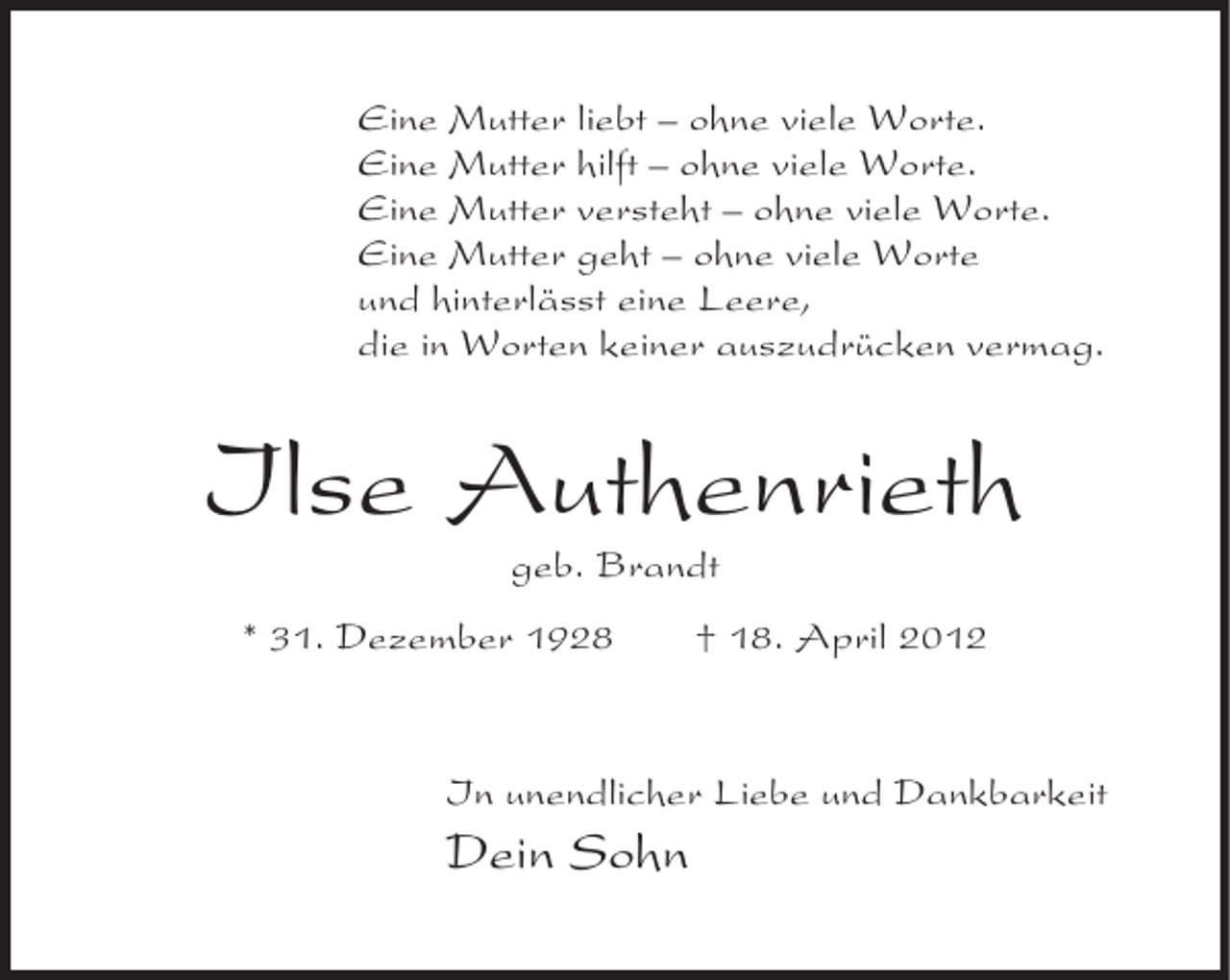 <p>Eine Mutter liebt – ohne viele Worte.<br />Eine Mutter hilft – ohne viele Worte.<br />Eine Mutter versteht – ohne viele Worte.<br />Eine Mutter geht – ohne viele Worte<br />und hinterlässt eine Leere,<br />die in Worten keiner auszudrücken vermag.</p><p>Ilse Authenrieth<br />geb. Brandt<br />* 31. Dezember 1928</p><p>† 18. April 2012</p><p>In unendlicher Liebe und Dankbarkeit</p><p>Dein Sohn</p>