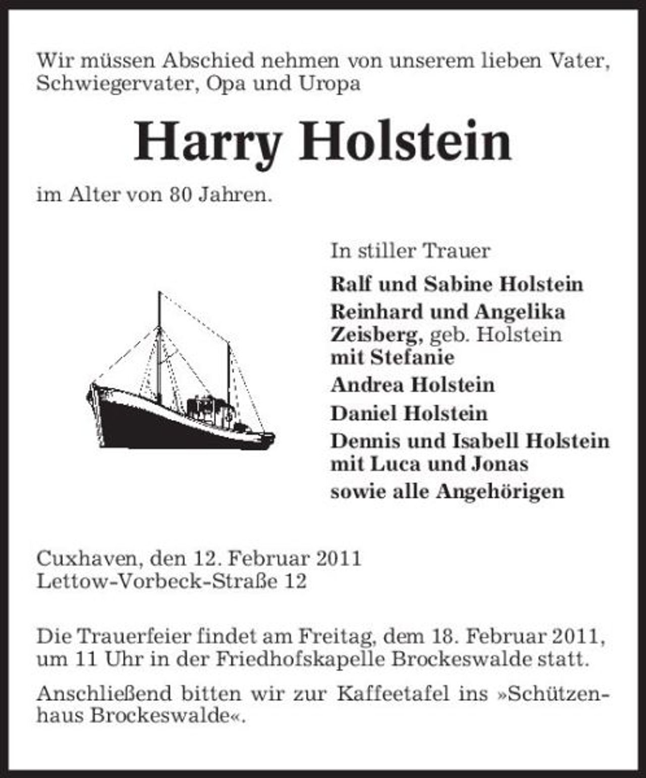 <p>Wir müssen Abschied nehmen von unserem lieben Vater, Schwiegervater, Opa und Uropa</p><p>Harry Holstein<br />im Alter von 80 Jahren. In stiller Trauer Ralf und Sabine Holstein Reinhard und Angelika Zeisberg, geb. Holstein mit Stefanie Andrea Holstein Daniel Holstein Dennis und Isabell Holstein mit Luca und Jonas sowie alle Angehörigen Cuxhaven, den 12. Februar 2011 Lettow-Vorbeck-Straße 12 Die Trauerfeier findet am Freitag, dem 18. Februar 2011, um 11 Uhr in der Friedhofskapelle Brockeswalde statt. Anschließend bitten wir zur Kaffeetafel ins »Schützenhaus Brockeswalde«.</p>