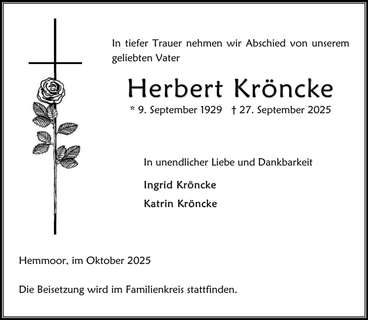 <p>In tiefer Trauer nehmen wir Abschied von unserem<br />geliebten Vater</p><p>H e r b e r t K r ö n c ke<br />* 9. September 1929 † 27. September 2025</p><p>In unendlicher Liebe und Dankbarkeit<br />Ingrid Kröncke<br />Katr in Kröncke</p><p>Hemmoor, im Oktober 2025<br />Die Beisetzung wird im Familienkreis stattfinden.</p>