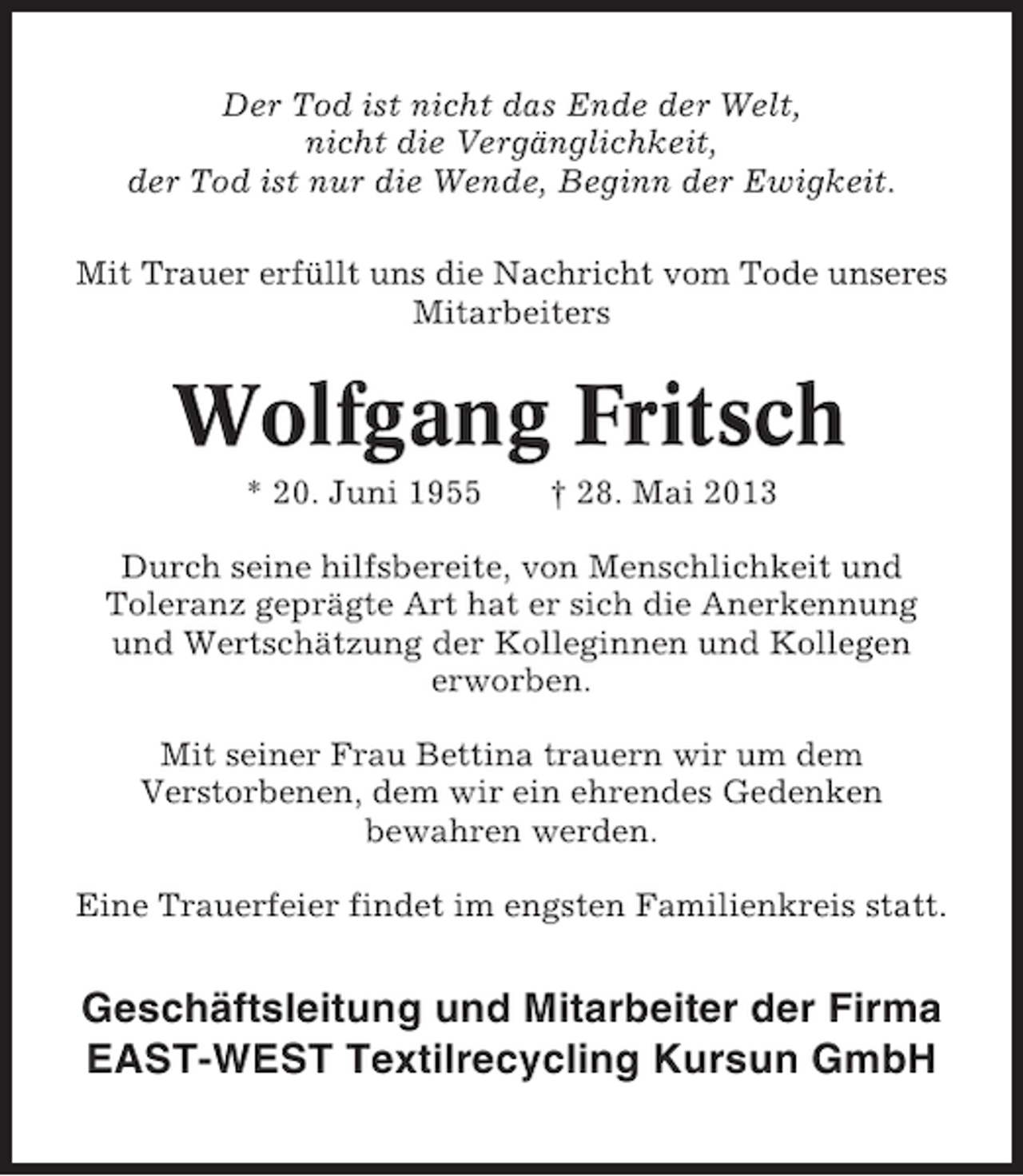 <p>Der Tod ist nicht das Ende der Welt,<br />nicht die Vergänglichkeit,<br />der Tod ist nur die Wende, Beginn der Ewigkeit.<br />Mit Trauer erfüllt uns die Nachricht vom Tode unseres<br />Mitarbeiters</p><p>Wolfgang Fritsch<br />* 20. Juni 1955</p><p>† 28. Mai 2013</p><p>Durch seine hilfsbereite, von Menschlichkeit und<br />Toleranz geprägte Art hat er sich die Anerkennung<br />und Wertschätzung der Kolleginnen und Kollegen<br />erworben.<br />Mit seiner Frau Bettina trauern wir um dem<br />Verstorbenen, dem wir ein ehrendes Gedenken<br />bewahren werden.<br />Eine Trauerfeier findet im engsten Familienkreis statt.</p><p>Geschäftsleitung und Mitarbeiter der Firma<br />EAST-WEST Textilrecycling Kursun GmbH</p>