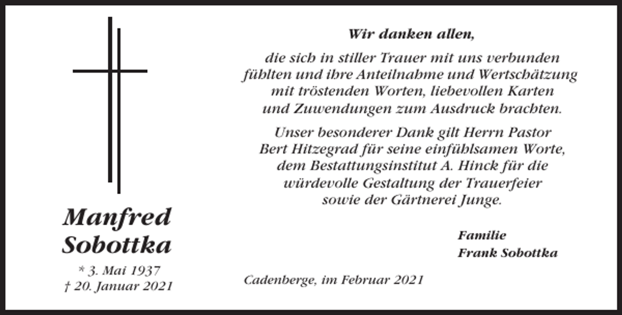 <p>Wir danken allen,<br />die sich in stiller Trauer mit uns verbunden<br />fühlten und ihre Anteilnahme und Wertschätzung<br />mit tröstenden Worten, liebevollen Karten<br />und Zuwendungen zum Ausdruck brachten.</p><p>Manfred<br />Sobottka<br />* 3. Mai 1937<br />† 20. Januar 2021</p><p>Unser besonderer Dank gilt Herrn Pastor<br />Bert Hitzegrad für seine einfühlsamen Worte,<br />dem Bestattungsinstitut A. Hinck für die<br />würdevolle Gestaltung der Trauerfeier<br />sowie der Gärtnerei Junge.<br />Familie<br />Frank Sobottka<br />Cadenberge, im Februar 2021</p>